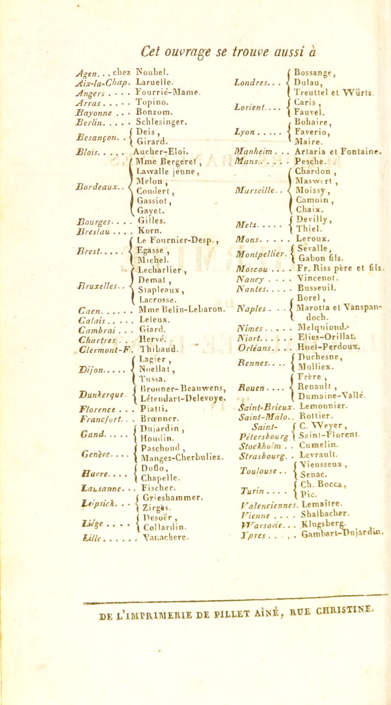 Cet ouvrage se trouve aussi à j4gen.. . chez NouLel. Aix~îa~Chap. Laruelle. Angers . • • • t'ourrlc-Rlame. Arras Tupino. Bayonne . • • Bonzum. Berlin Schlesinger. Besanion. . | Blois Aucher-Eloi. , / Mme Bergeret , I Lawalle jeune, Bordeaux.. < i Gassiot, ^ Gayet. Bourges^ . . . Gilles. Brestau .... Korn. ( Le Fournler-Desp., Brest < Egasse , ( Micliel. {Lecliarlier , SuX’u., Lacrosse. Caen Mme Belin-Lebaron. Calais Leleux. Cambrai . . . Giard. Chartres . . . Herve'. ^Clermont-B.. Thibaud. ( Lagier , Dijon < Noellal, I Tu'îsa. ^ , ( Brunner-Bcaiiwens, Dunkerque | Lelemlart-Delevoye. Florence . . . Piatli. Francfort. . . Brœnncr. ( Dujardin , ( Hoiuiin. Gand. . Geneee Havre. (Paschond , Mangei-Cherbuliez. I Duflo, ( Chapelle. lausanne» • . Fischer. Grieshammer. gès ,., ( DesolV , l.H‘ge . . . . Collardin. Lille, A'ai.aclicre- - . . , { Grieshî li^pnck. . . ^ 21rg4s. Londres {Bossange ^ Diilau, Treullel el VVürtî. Lorient Fauve). {Bobaire, Faverio, ■ Lyon . ' Maire. Manheim , .. Arlaria et Fontaine, Mans Pesclie. i Chardon , ÏSIaswi rt y Moissy , Camoin , Chaix. Tir > i Devilly, I Thiel/ Mans Leroux. „ , „■ ( Sevallc, Monlpellier. ^ Moscou .... Fr. Riss père et fils. TSancy .... Vincenol. Kantes Eusseuil. {Borel, Marotia el \ansp.w- doch. Nîmes. .... Melqiiloiid.» Niort Elics-Orillat. Orléans. . . . Hiiel-Perdoux, „ ( riurhesne, Rennes.. .. | jjoUiex. £ Frère , Rouen < Renault , ( Dumainc-Vallé. Sainl-Brieux. Lemounier. Saint-Malo.. Rotlier. Saint- (C.Weyer, Pétersbourg ( Soînt-Florent Stockholm . . Curoelin. Strasbourg. . Levraull. (\ieusseux, Toulouse.. . fCh Bocca, Turin Valenciennes. Leiuaîlrc. Vienne .... ShalhacUer. Warsone.. . Klugsbere. Xpres Gambart-I>u)ardui. DE l’imprimerie DE PILLET AÎNÉ, RUE CHRISTINE.