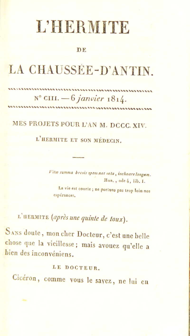 DE LA CHAUSSEE-D’ANTIN. VV' VV\WVW\W\W\ VV\ VVV\W VVA VVA vvrv W\ VWVVV Wx WA WA N° cm.—6 janvier 18x4- ^(WWXWVWl IWVMVVWVIVWVIVVMVWVHW» wv MES PR.OJETS POUR L’AN M. DCCC. XIV. l’hermite et son médecin. ntœ summa b revis spem nos reta , inchoare longan. Hoa. , ode 4, lib. I. La vie est courte ; ne portons pas trop loin nos espérance?. e’DERMITE (après une cjuinte de toux). S ans doule, mon cher Docteur, c’est une belle cnose que la vieillesse; mais avouez qu’elle a bien des inconvénicns. LE DOCTEUR. Cicéron, comme vous le savez, ne lui en