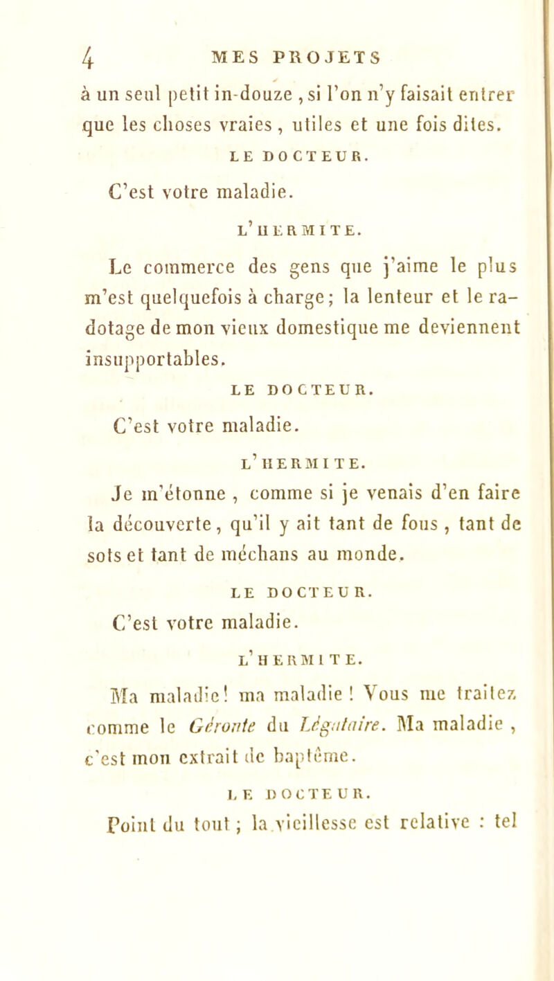 à un seul petit in-douze , si l’on n’y faisait entrer que les choses vraies, utiles et une fois dites. LE DOCTEUR. C’est votre maladie. l’iiermite. Le commerce des gens que j’aime le plus m’est quelquefois à charge; la lenteur et le ra- dotage de mon vieux domestique me deviennent insupportables. LE DOCTEUR. C’est votre maladie. L’ H ERMITE. Je m’étonne , comme si je venais d’en faire la découverte, qu’il y ait tant de fous , tant de sots et tant de médians au monde. LE DOCTEUR. C’est votre maladie. l’HE RMI T E. Ma maladie! ma maladie! Vous me traitez comme le Géronte du Légataire. Ma maladie , c'est mon extrait de baptême. LE DOCTEUR. Point du tout ; la vieillesse est relative : tel