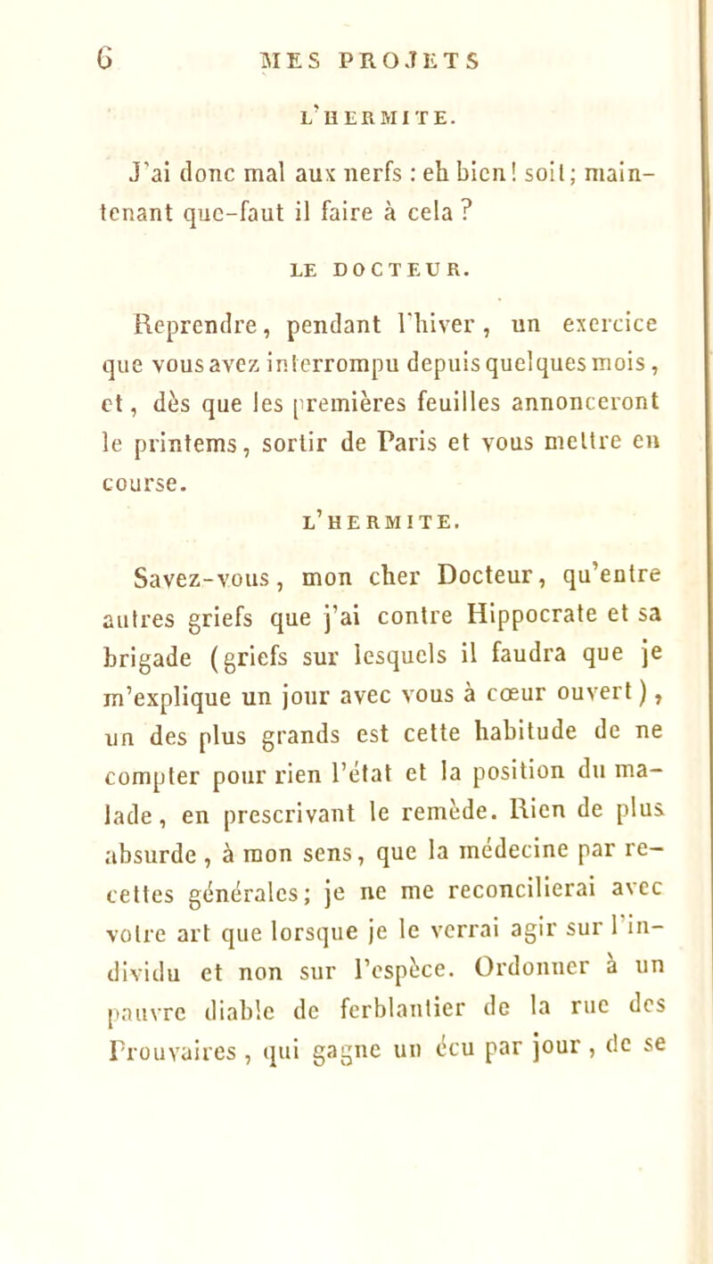 l’h ERMITE. J’ai donc mal aux nerfs : eh bien! soit; main- tenant que-faut il faire à cela ? LE DOCTEUR. Reprendre, pendant l’hiver, un exercice que vous avez interrompu depuis quelques mois, et, dès que les premières feuilles annonceront le printems, sortir de Paris et yous mettre en course. l’h ERMITE. Savez-vous, mon cher Docteur, qu’entre autres griefs que j’ai contre Hippocrate et sa brigade (griefs sur lesquels il faudra que je m’explique un jour avec vous à cœur ouvert ), un des plus grands est cette habitude de ne compter pour rien l’état et la position du ma- lade , en prescrivant le remède. Rien de plus, absurde, à mon sens, que la inedecine par re- cettes générales; je ne me reconcilierai avec votre art que lorsque je le verrai agir sur 1 in- dividu et non sur l’espèce. Ordonner a un pauvre diable de ferblantier de la rue des Prouvaires , qui gagne un écu par jour , de se