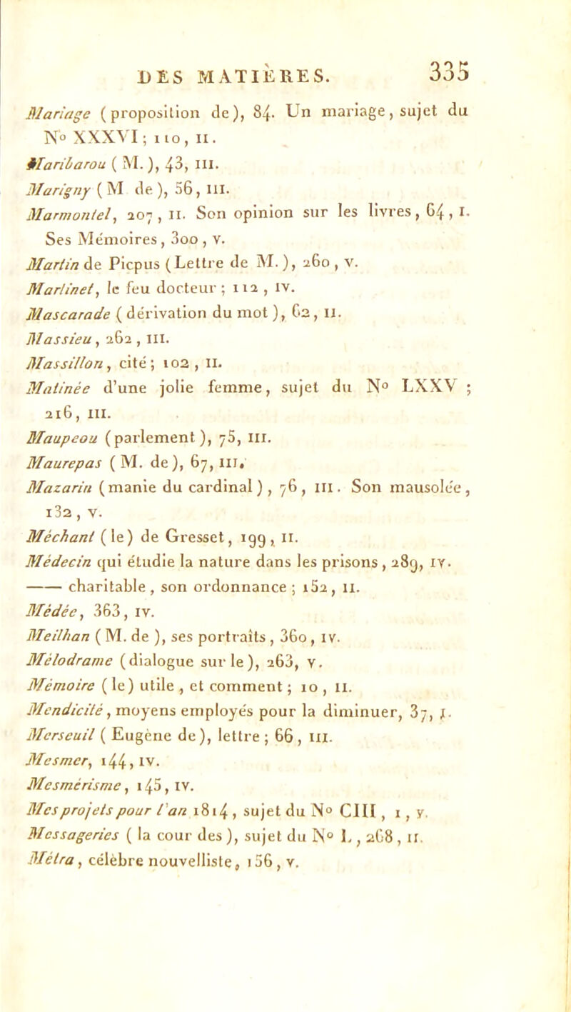 Mariage (proposition de), 84- Un mariage, sujet du N'° XXXVI; no, ix. Maribarou ( M. ), 43, III. Marigny ( M de), 56, ni. Marmon/el, 207,11. Son opinion sur les livres ,64,1- Ses Mémoires , 3oo , v. Martin de Picpus (Lettre de M. ), 260 , V. Martinet, le feu docteur; 112 , IV. Mascarade ( dérivation du mot ), Ga, il. Massieu, 262,111. Mas sillon, cité; 102,11. Matinée d’une jolie femme, sujet du N° LXXV ; 216, m. Maupeou (parlement), 75, m. Maurepas ( M. de), 67, III, Mazariri (manie du cardinal) , 76, m. Son mausolée, i32 , v. Méchant (le) de Gresset, 199, 11. Médecin qui étudie la nature dans les prisons , 289, IV. charitable , son ordonnance ; i52, 11. Médée, 363, iv. Meilhan ( M. de ), ses portraits , 36o, 1 v. Mélodrame (dialogue sur le), 263, v. Mémoire (le) utile , et comment ; 10 , II. Mendicité, moyens employés pour la diminuer, 37, y. Merseuil ( Eugène de), lettre ; 66 , ni. Mesmer, 1441 IV- Mesmérisme, i45, iv. Mes projets pour l'an 1814 , sujet du N° CIII, 1 , y. Messageries ( la cour des ), sujet du N° 1., 2G8 , il Métra, célèbre nouvelliste, i36, v.