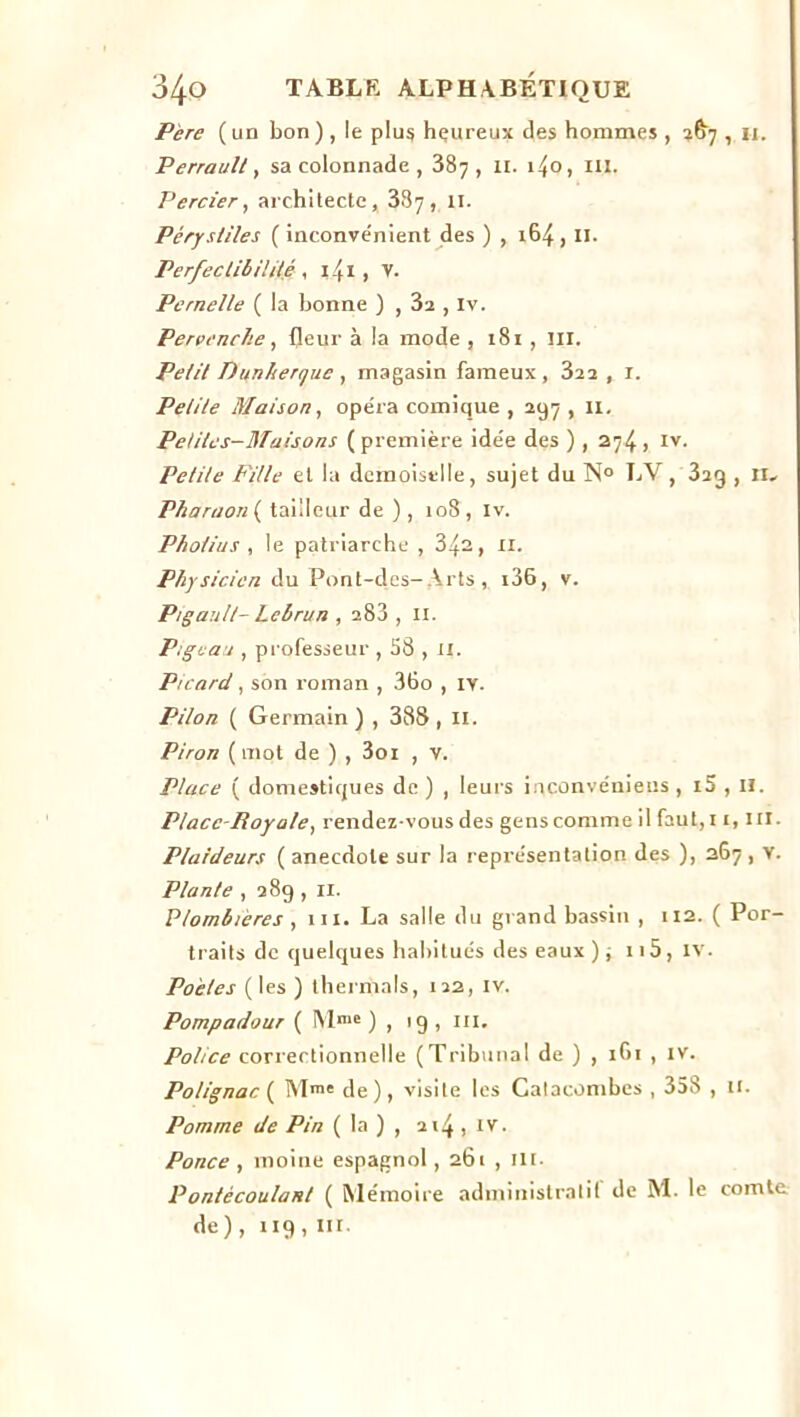 Père (un bon) , le plus heureux des hommes , 2^7 , u. Perrault, sa colonnade , 387, 11. i4o, m. Percier, architecte, 337, 11. Pérystiles (inconvénient des ) , 164, II. Perfectibilité , 141 , V. Pernelle ( la bonne ) , 3a , iv. Pervenche, fleur à la mode , 181, ni. Petit Dunhenjuc , magasin fameux , 322, r. Petite Maison, opéra comique , 297 , 11. Petites-Maisons (première idée des ) , 274, iv. Petite Fille et la demoiselle, sujet du N° LV, 323 , II- Pharaon ( tailleur de ), 108, iv. Pho/ius , le patriarche , 34a, 11. Physicien du Pont-des- Arts, i36, v. Pigault- Lebrun , a83 , II. Pigeaa , professeur , 58 , il. Picard, son roman , 36o , iv. Pilon ( Germain ) , 388,11. Piron ( mot de ) , 3oi , v. Place ( domestiques de ) , leurs inconvénieus , i5 , II. Place-Royale, rendez-vous des gens comme il faut,i 1, ni. Plaideurs ( anecdote sur la représentation des ), 267 , v. Plante , 289 , il. Plombières , m. La salle du grand bassin , 112. ( Por- traits de quelques habitués des eaux ) -, 115, IV. Poètes (les ) thermals, 122, iv. Pompadour ( !Ylme ) , 19 , ni. Police correctionnelle (Tribunal de ) , 1G1 , iv. Polignac{ M®* de), visite les Catacombes , 358 , 11. Pomme de Pin ( la ) , 214, iv. Ponce , moine espagnol, 261 , 11 r ■ Pontècoulant ( Mémoire administratif de M. le comte de) , 119 , m.