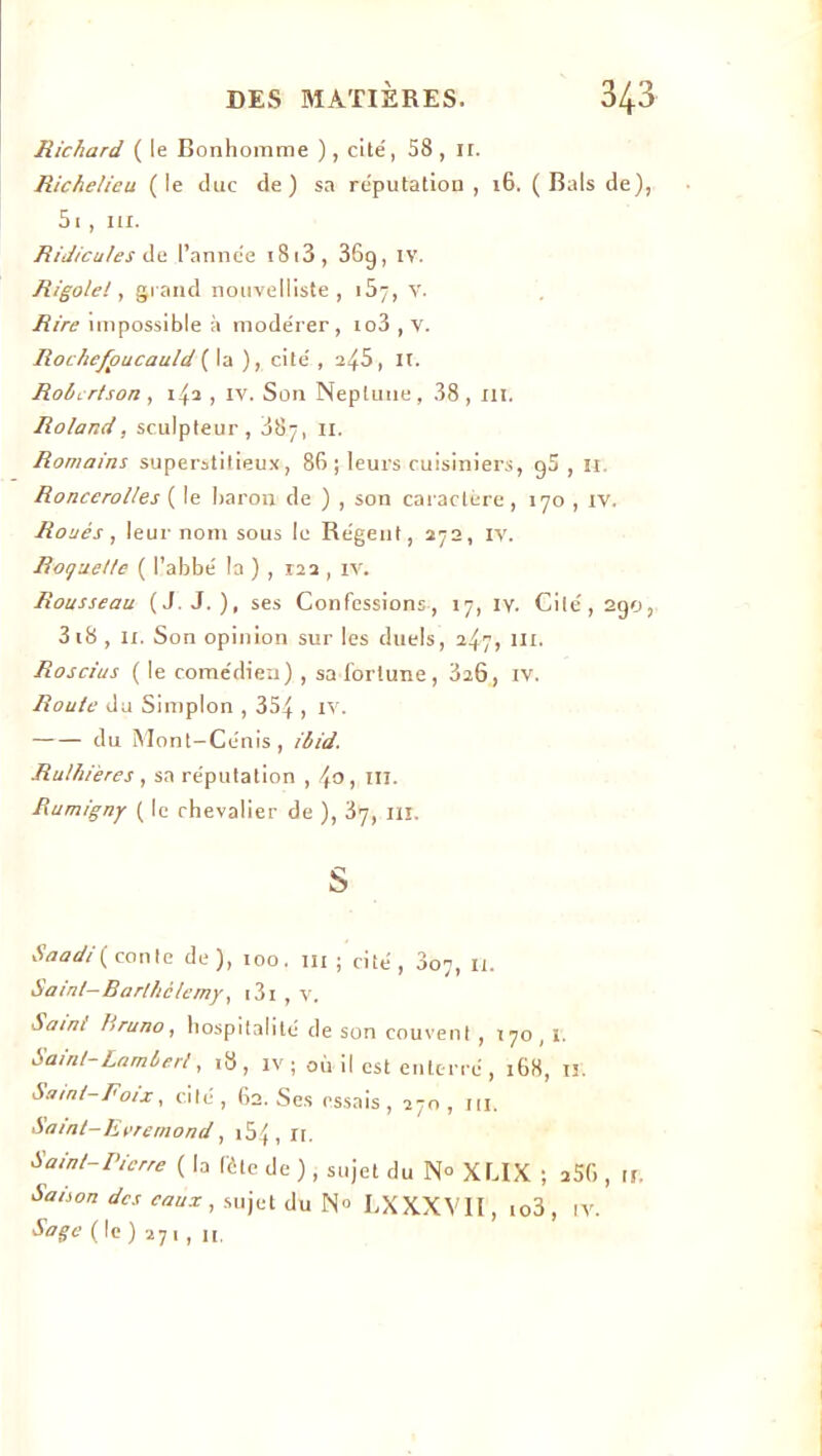 Richard ( le Bonhomme ), cité, 58 , II. Richelieu (le duc de) sa réputation , 16. (Bals de), 5i , ni. Ridicules dû l’année i8i3, 36g, IV. Rigole!, grand nouvelliste, i5j, V. Rire impossible à modérer, io3 , v. Rochefpucauld ( la ), cité , 245, il. Robertson , 1^2 , iv. Son Neptune , 38 , ni. Roland, sculpteur, 887, il. Romains superstitieux, 86 ; leurs cuisiniers, g5 , n. Roncerolles ( le baron de ) , son caractère , 170 , IV. Roués, leur nom sous le Régent, 272, IV. Roquette ( l’abbé la ) , 122 , iv. Rousseau (J. J.), ses Confessions, 17, iy. Cilé,2go, 3i8 , 11. Son opinion sur les duels, 247, III. Roscius ( le comédien) , sa fortune, 326, iv. Route du Simplon , 354 , IV. du Mont-Cénis, ibid. Rulhières , sa réputation , lto, ni. Rumigny ( le chevalier de ), 37, ni. S h a ad/ (conte de), 100. ni; cité, 307, 11. Sa/nt- Barthélemy, 131 , v. Saint l}runo, hospitalité de son couvent , 170,1. bainl- Lamberl, 18, IV; où il est enterré, 168, II. Sa/nt-Foix, cité, 62. Ses essais, 270, ni. Saint-Evremond, 154, n. Saint-Pierre ( la lôte de ) , sujet du N° XLIX ; 256 , n. Sa/son des eaux, sujet du N° LXXXVII , io3, Soge(\c) 271, n. IV.