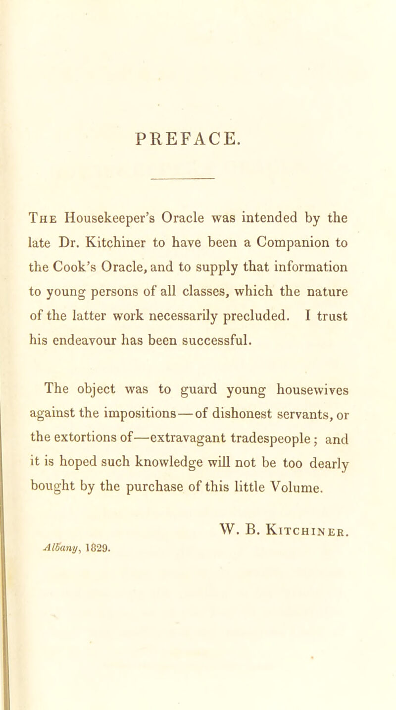 PREFACE. The Housekeeper’s Oracle was intended by the late Dr. Kitchiner to have been a Companion to the Cook’s Oracle, and to supply that information to young persons of all classes, which the nature of the latter work necessarily precluded. I trust his endeavour has been successful. The object was to guard young housewives against the impositions — of dishonest servants, or the extortions of—extravagant tradespeople; and it is hoped such knowledge will not be too dearly- bought by the purchase of this little Volume. W. B. Kitchiner. Albany, 1829.