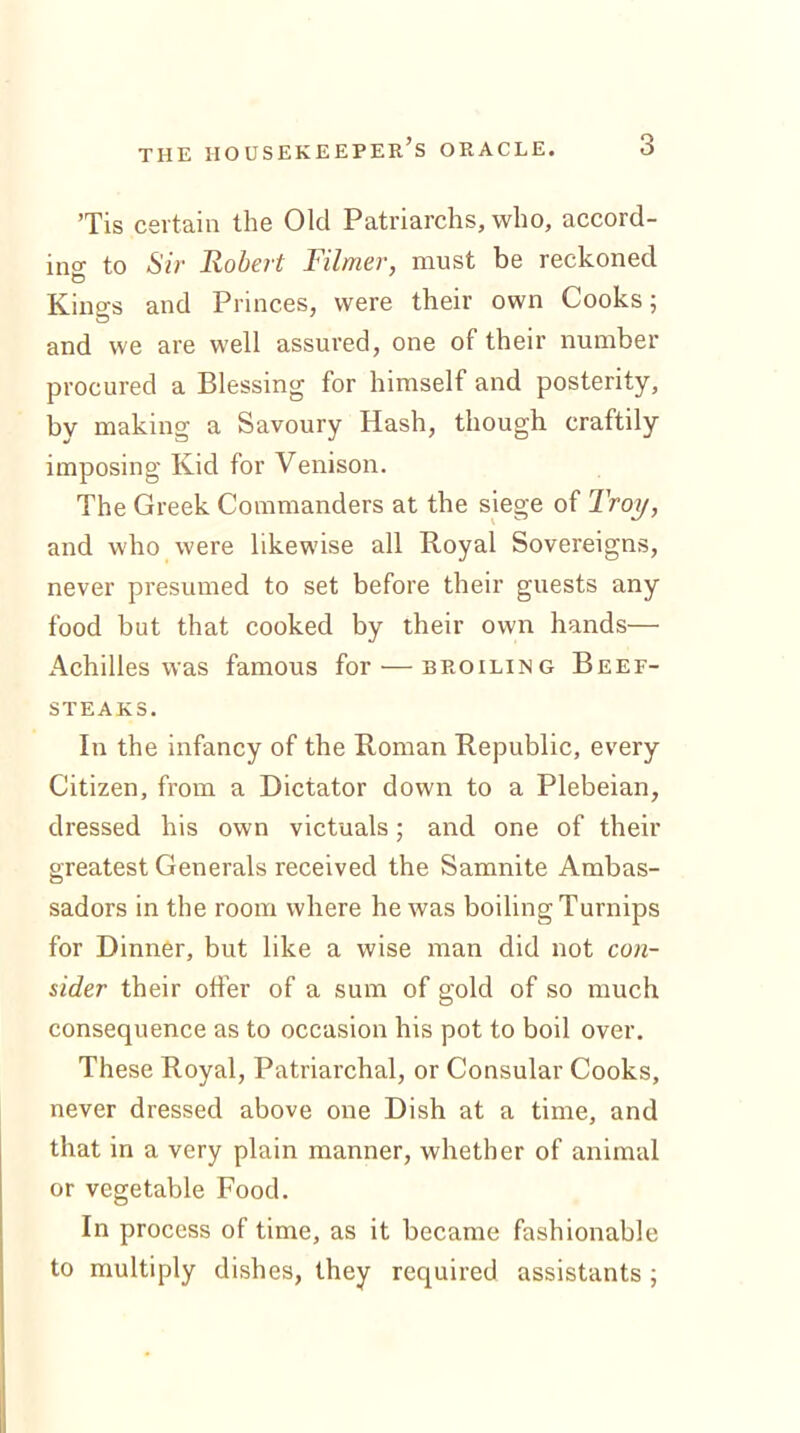 Tis certain the Old Patriarchs, who, accord- ing to Sir Robert Filmer, must be reckoned Kings and Princes, were their own Cooks; and we are well assured, one of their number procured a Blessing for himself and posterity, by making a Savoury Hash, though craftily imposing Kid for Venison. The Greek Commanders at the siege of Troy, and who were likewise all Royal Sovereigns, never presumed to set before their guests any food but that cooked by their own hands— Achilles was famous for'—broiling Beef- steaks. In the infancy of the Roman Republic, every Citizen, from a Dictator down to a Plebeian, dressed his own victuals; and one of their greatest Generals received the Samnite Ambas- sadors in the room where he was boiling Turnips for Dinner, but like a wise man did not con- sider their offer of a sum of gold of so much consequence as to occasion his pot to boil over. These Royal, Patriarchal, or Consular Cooks, never dressed above one Dish at a time, and that in a very plain manner, whether of animal or vegetable Food. In process of time, as it became fashionable to multiply dishes, they required assistants ;