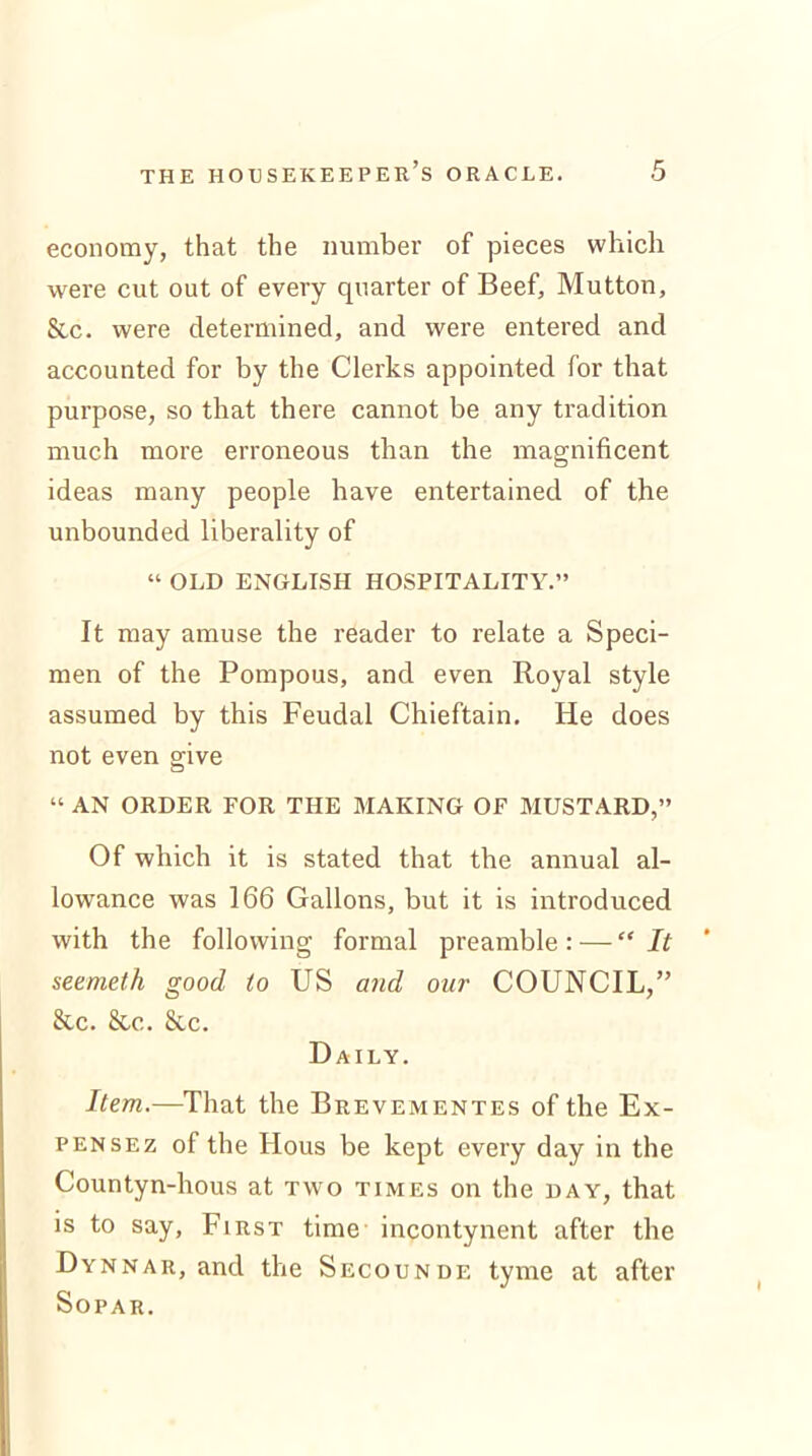 economy, that the number of pieces which were cut out of every quarter of Beef, Mutton, See. were determined, and were entered and accounted for by the Clerks appointed for that purpose, so that there cannot be any tradition much more erroneous than the magnificent ideas many people have entertained of the unbounded liberality of “ OLD ENGLISH HOSPITALITY.” It may amuse the reader to relate a Speci- men of the Pompous, and even Royal style assumed by this Feudal Chieftain. He does not even give “ AN ORDER FOR THE MAKING OF MUSTARD,” Of which it is stated that the annual al- lowance was 166 Gallons, but it is introduced with the following formal preamble: — “It seemeth good to US and our COUNCIL,” Sec. Sec.. Sec. Daily. Item.—That the Brevementes of the Ex- pensez of the Hous be kept every day in the Countyn-hous at two times on the day, that is to say, First time incontynent after the Dynnar, and the Secounde tyme at after