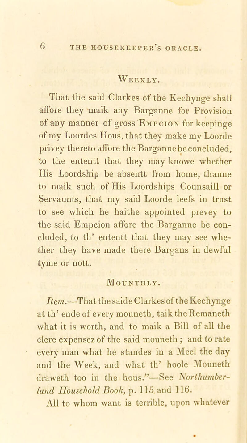 W EEKLY. That the said Clarkes of the Kechynge shall affore they maik any Barganne for Provision of any manner of gross Empcion for keepinge of my Loordes Hous, that they make my Loorde privey thereto affore the Barganne be concluded, to the ententt that they may knowe whether His Loordship be absentt from home, thanne to maik such of His Loordships Counsaill or Servaunts, that my said Loorde leefs in trust to see which he haithe appointed prevey to the said Empcion affore the Barganne be con- cluded, to th’ ententt that they may see whe- ther they have made there Bargans in dewful tyme or nott. Mounthly. Item.—That the saide Clarkes of the Kechynge at th’ ende of every mouneth, taik theRemaneth what it is worth, and to maik a Bill of all the clere expensez of the said mouneth ; and to rate every man what he standes in a Meel the day and the Week, and what th’ hoole Mouneth draweth too in the hous.”—See ISorthumber- land Household Book, p. 115 and 116. All to whom want is terrible, upon whatever