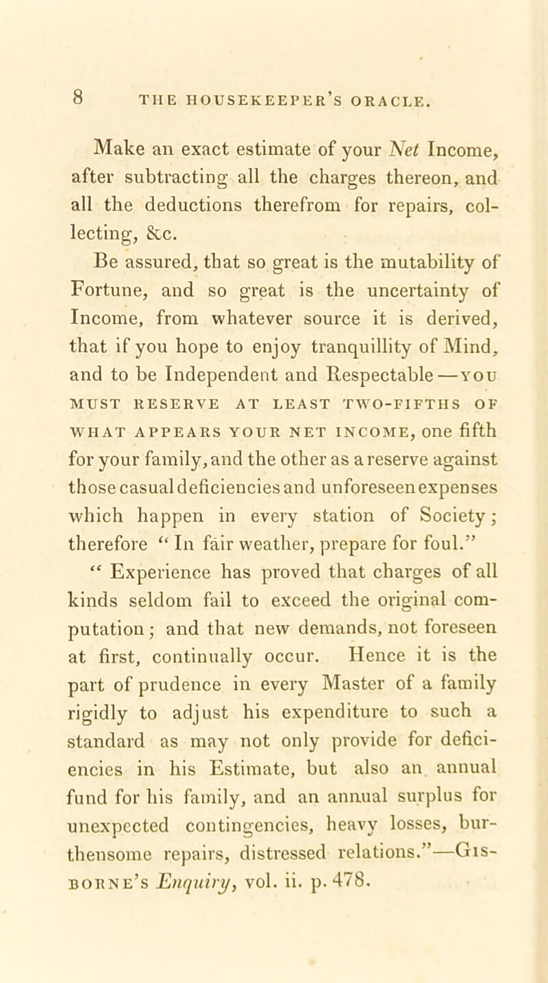 Make an exact estimate of your Net Income, after subtracting all the charges thereon, and all the deductions therefrom for repairs, col- lecting, &c. Be assured, that so great is the mutability of Fortune, and so great is the uncertainty of Income, from whatever source it is derived, that if you hope to enjoy tranquillity of Mind, and to be Independent and Respectable — you MUST RESERVE AT LEAST TWO-FIFTHS OF WHAT APPEARS YOUR NET INCOME, One fifth for your family, and the other as a reserve against those casual deficiencies and unforeseen expenses which happen in every station of Society; therefore “ In fair weather, prepare for foul.” “ Experience has proved that charges of all kinds seldom fail to exceed the original com- putation ; and that new demands, not foreseen at first, continually occur. Hence it is the part of prudence in every Master of a family rigidly to adjust his expenditure to such a standard as may not only provide for defici- encies in his Estimate, but also an annual fund for his family, and an annual surplus for unexpected contingencies, heavy losses, bur- thensome repairs, distressed relations. ’—Gis- borne’s Enquiry, vol. ii. p.478.