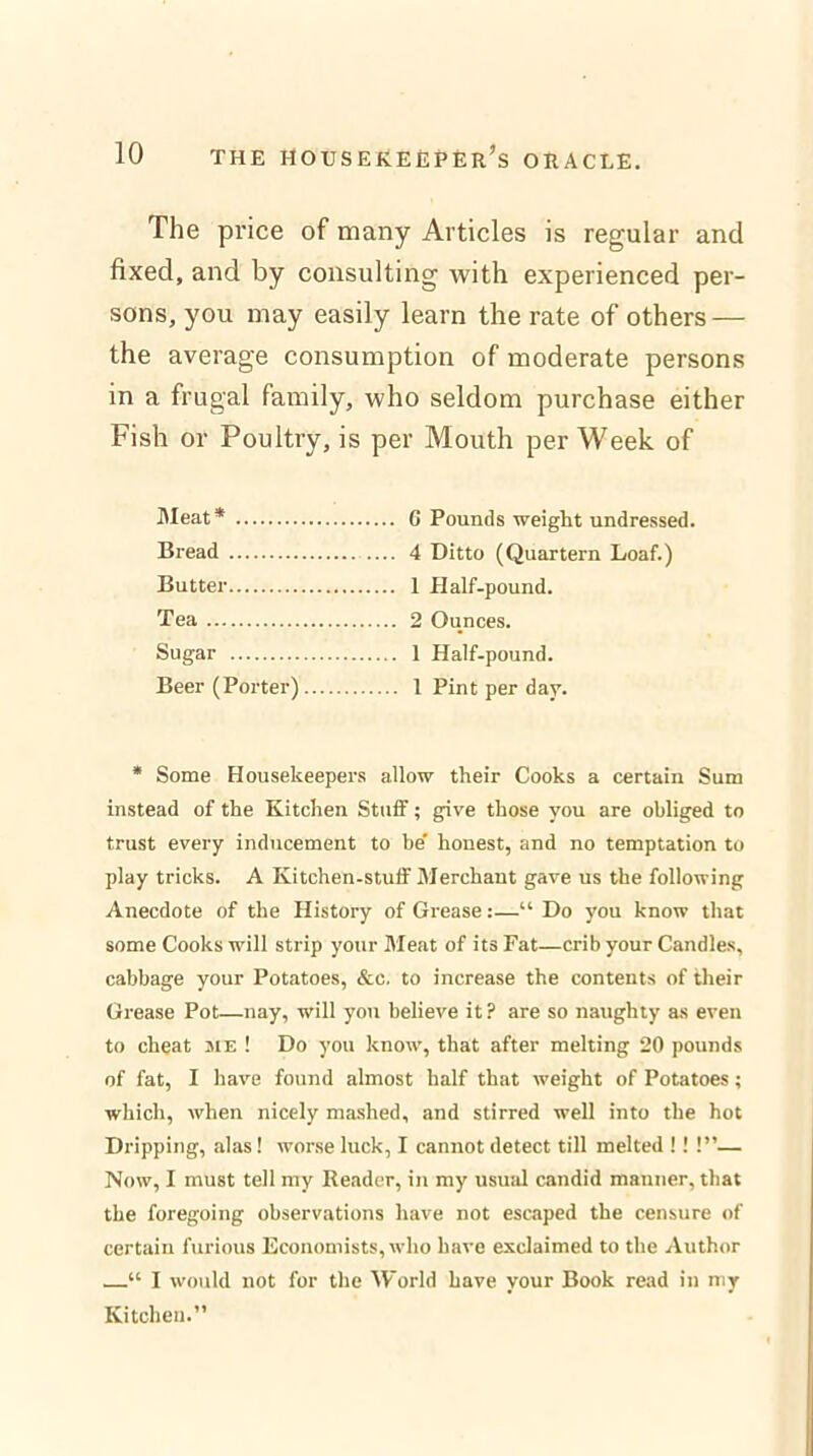 The price of many Articles is regular and fixed, and by consulting with experienced per- sons, you may easily learn the rate of others — the average consumption of moderate persons in a frugal family, who seldom purchase either Fish or Poultry, is per Mouth per Week of Meat* 6 Pounds weight undressed. Bread 4 Ditto (Quartern Loaf.) Butter 1 Half-pound. Tea 2 Ounces. Sugar 1 Half-pound. Beer (Porter) 1 Pint per day. * Some Housekeepers allow their Cooks a certain Sum instead of the Kitchen Stuff; give those you are obliged to trust every inducement to be' honest, and no temptation to play tricks. A Kitchen-stuff Merchant gave us the following Anecdote of the History of Grease:—“ Do you know that some Cooks will strip your Meat of its Fat—crib your Candles, cabbage your Potatoes, &c. to increase the contents of their Grease Pot—nay, will you believe it? are so naughty as even to cheat me ! Do you know, that after melting 20 pounds of fat, I have found almost half that weight of Potatoes; which, when nicely mashed, and stirred well into the hot Dripping, alas! worse luck, I cannot detect till melted !! !”— Now, I must tell my Reader, in my usual candid manner, that the foregoing observations have not escaped the censure of certain furious Economists, who have exclaimed to the Author “ I would not for the World have your Book read in my Kitchen.”