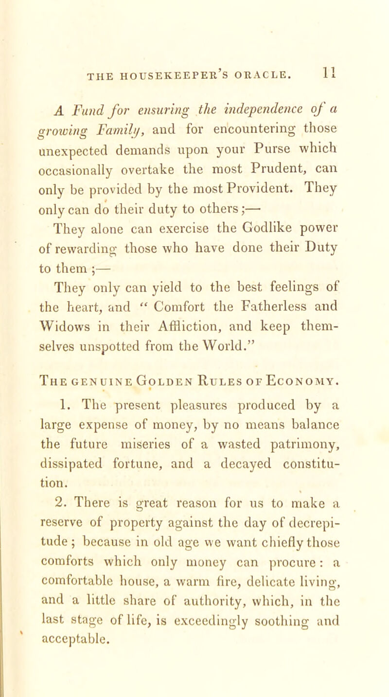 A Fund for ensuring the independence of a growing Family, aucl for encountering those unexpected demands upon your Purse which occasionally overtake the most Prudent, can only be provided by the most Provident. They only can do their duty to others;— They alone can exercise the Godlike power of rewarding those who have done their Duty to them ;— They only can yield to the best feelings of the heart, and “ Comfort the Fatherless and Widows in their Affliction, and keep them- selves unspotted from the World.” The genuine Golden Rules of Economy. 1. The present pleasures produced by a large expense of money, by no means balance the future miseries of a wasted patrimony, dissipated fortune, and a decayed constitu- tion. 2. There is great reason for us to make a reserve of property against the day of decrepi- tude ; because in old age we want chiefly those comforts which only money can procure: a comfortable house, a warm fire, delicate living, and a little share of authority, which, in the last stage of life, is exceedingly soothing and acceptable.