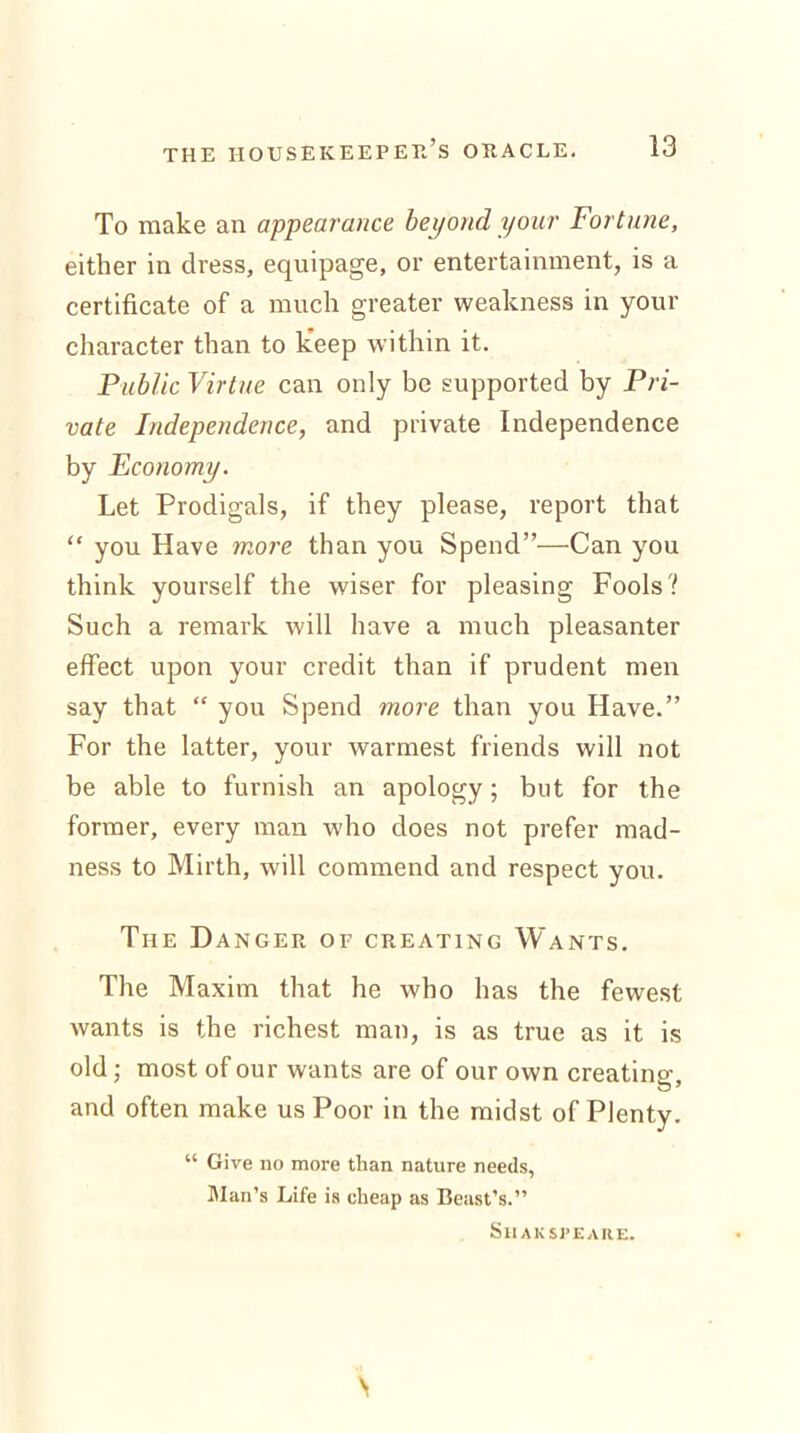 To make an appearance beyond your Fortune, either in dress, equipage, or entertainment, is a certificate of a much greater weakness in your character than to keep within it. Public Virtue can only be supported by Pri- vate Independence, and private Independence by Economy. Let Prodigals, if they please, report that “ you Have more than you Spend”—Can you think yourself the wiser for pleasing Fools? Such a remark will have a much pleasanter effect upon your credit than if prudent men say that “ you Spend more than you Have.” For the latter, your warmest friends will not be able to furnish an apology; but for the former, every man wdio does not prefer mad- ness to Mirth, will commend and respect you. The Danger of creating Wants. The Maxim that he who has the fewest wants is the richest man, is as true as it is old; most of our wants are of our own creating, and often make us Poor in the midst of Plenty. “ Give no more than nature needs, Man’s Life is cheap as Beast’s.” Shaksfeare. \