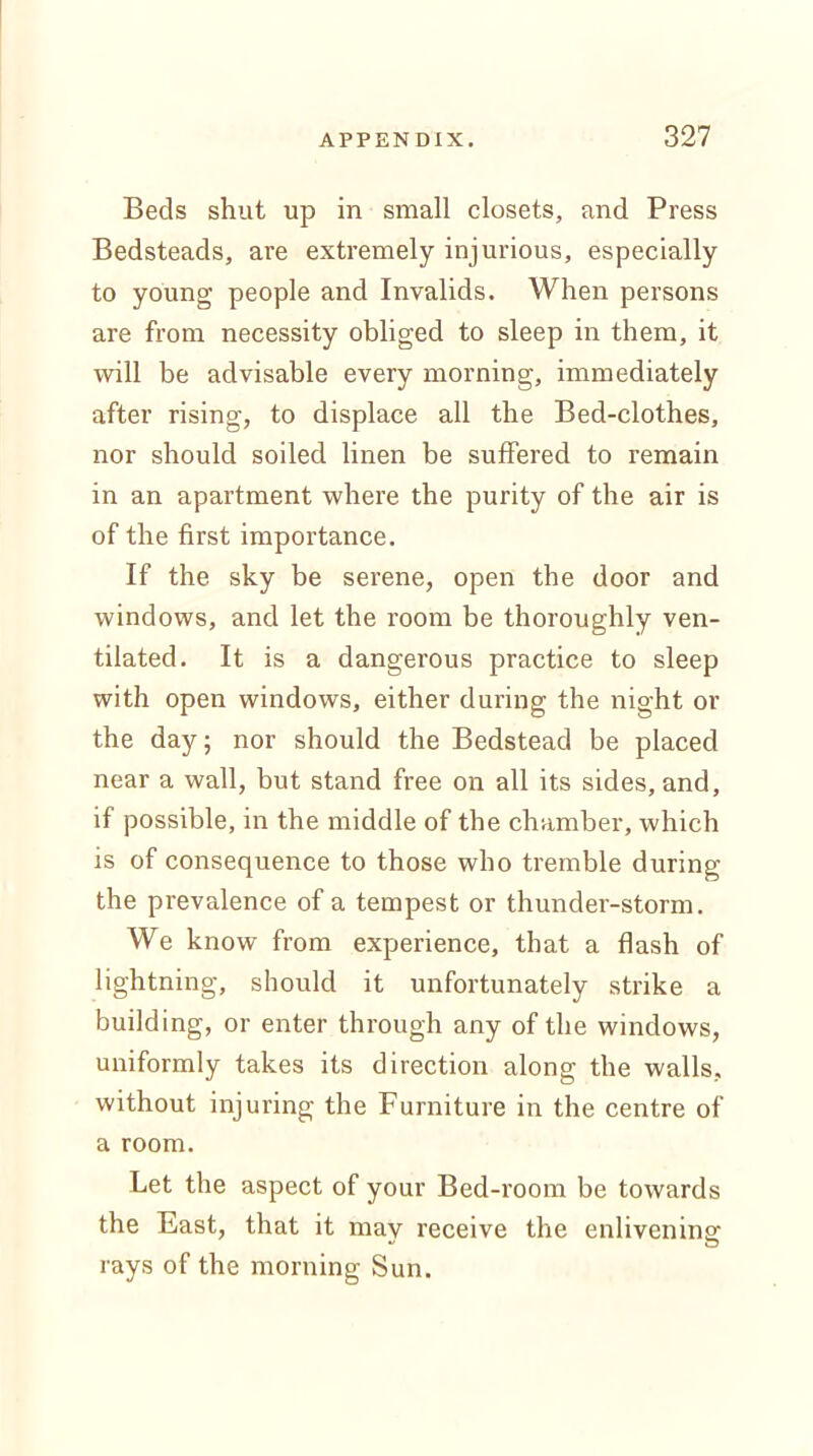 Beds shut up in small closets, and Press Bedsteads, are extremely injurious, especially to young people and Invalids. When persons are from necessity obliged to sleep in them, it will be advisable every morning, immediately after rising, to displace all the Bed-clothes, nor should soiled linen be suffered to remain in an apartment where the purity of the air is of the first importance. If the sky be serene, open the door and windows, and let the room be thoroughly ven- tilated. It is a dangerous practice to sleep with open windows, either during the night or the day; nor should the Bedstead be placed near a wall, but stand free on all its sides, and, if possible, in the middle of the chamber, which is of consequence to those who tremble during the prevalence of a tempest or thunder-storm. We know from experience, that a flash of lightning, should it unfortunately strike a building, or enter through any of the windows, uniformly takes its direction along the walls, without injuring the Furniture in the centre of a room. Let the aspect of your Bed-room be towards the East, that it may receive the enlivening rays of the morning Sun.