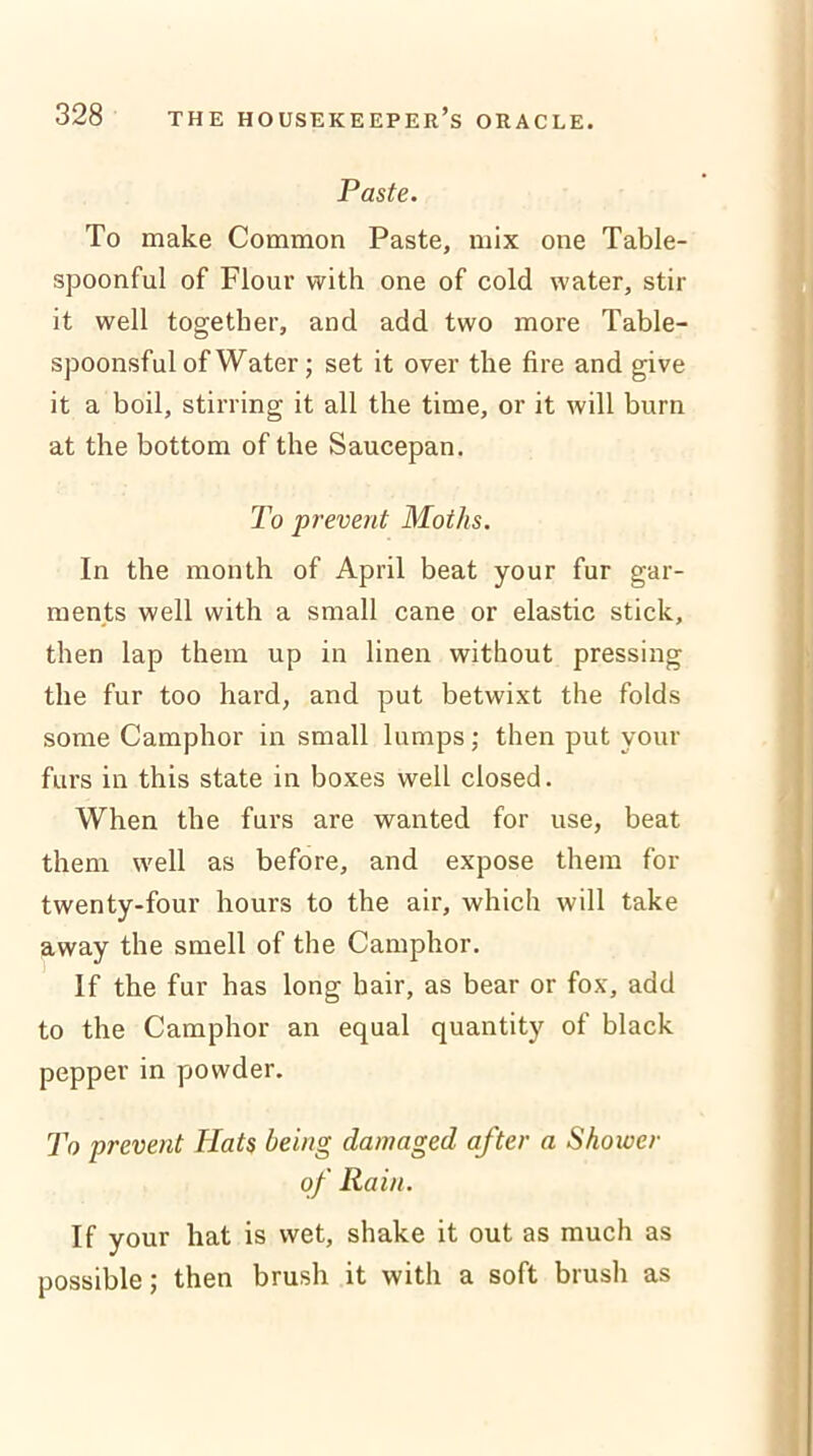 Paste. To make Common Paste, mix one Table- spoonful of Flour with one of cold water, stir it well together, and add two more Table- spoonsful of Water; set it over the fire and give it a boil, stirring it all the time, or it will burn at the bottom of the Saucepan. To prevent Moths. In the month of April beat your fur gar- ments well with a small cane or elastic stick, then lap them up in linen without pressing the fur too hard, and put betwixt the folds some Camphor in small lumps; then put your furs in this state in boxes well closed. When the furs are wanted for use, beat them well as before, and expose them for twenty-four hours to the air, which will take away the smell of the Camphor. If the fur has long hair, as bear or fox, add to the Camphor an equal quantity of black pepper in powder. To prevent Hats being damaged after a Shower of Rain. If your hat is wet, shake it out as much as possible; then brush it with a soft brush as