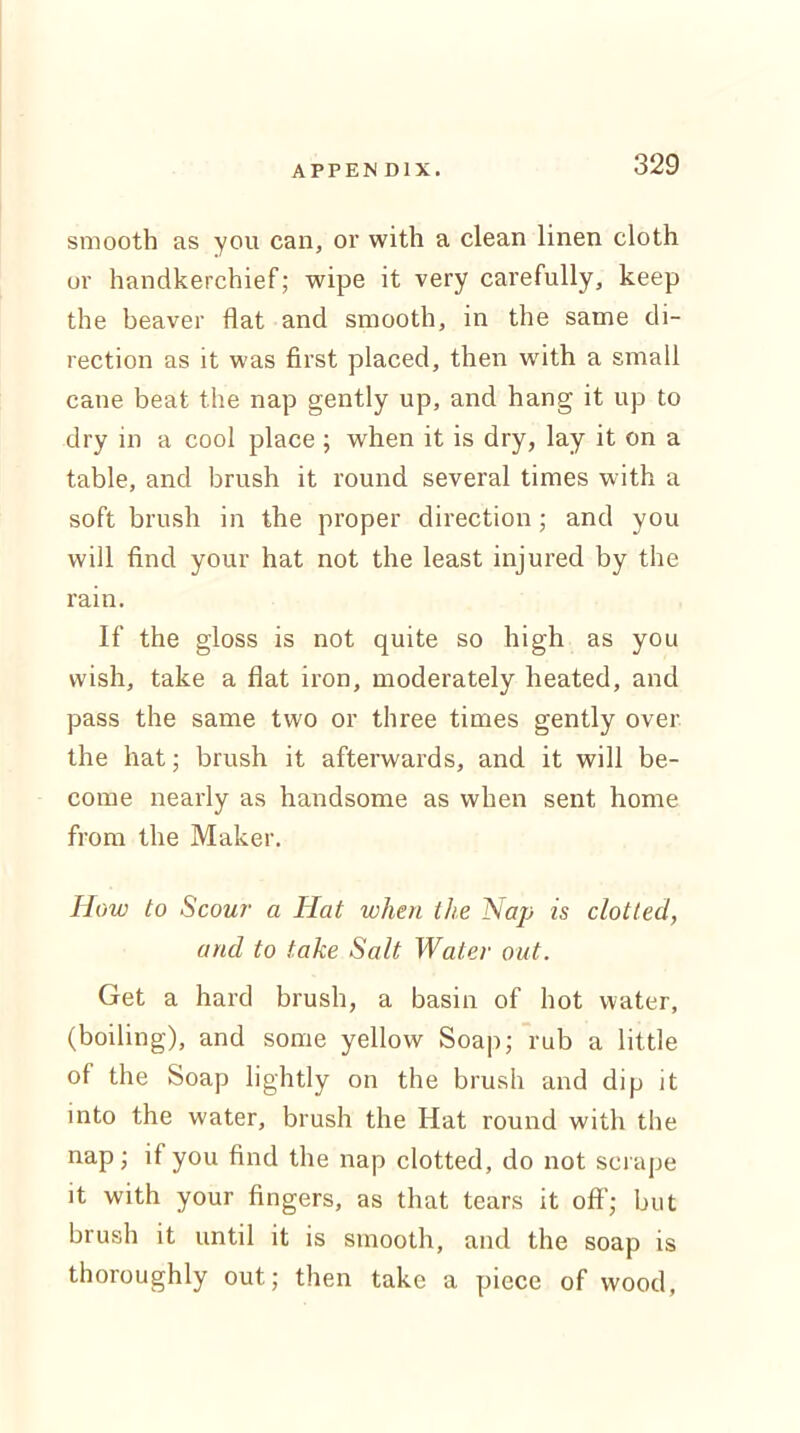 smooth as you can, or with a clean linen cloth or handkerchief; wipe it very carefully, keep the beaver flat and smooth, in the same di- rection as it was first placed, then with a small cane beat the nap gently up, and hang it up to dry in a cool place ; when it is dry, lay it on a table, and brush it round several times with a soft brush in the proper direction; and you will find your hat not the least injured by the rain. If the gloss is not quite so high as you wish, take a flat iron, moderately heated, and pass the same two or three times gently over the hat; brush it afterwards, and it will be- come nearly as handsome as when sent home from the Maker. How to Scour a Hat when the Nap is clotted, and to take Salt Water out. Get a hard brush, a basin of hot water, (boiling), and some yellow Soap; rub a little of the Soap lightly on the brush and dip it into the water, brush the Hat round with the nap; if you find the nap clotted, do not scrape it with your fingers, as that tears it off; but brush it until it is smooth, and the soap is thoroughly out; then take a piece of wood,