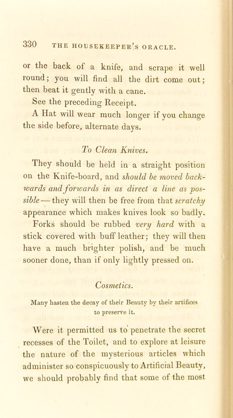 or the back of a knife, and scrape it well round; you will find all the dirt come out; then beat it gently with a cane. See the preceding Receipt. A Hat will wear much longer if you change the side before, alternate days. To Clean Knives. They should be held in a straight position on the Knife-board, and should he moved back- wards and forwards in as direct a line as pos- sible— they will then be free from that scratchy appearance which makes knives look so badly. Forks should be rubbed very hard with a stick covered with buff leather; they will then have a much brighter polish, and be much sooner done, than if only lightly pressed on. Cosmetics. Many hasten the decay of their Beauty by their artifices to preserve it. Were it permitted us to penetrate the secret recesses of the Toilet, and to explore at leisure the nature of the mysterious articles which administer so conspicuously to Artificial Beauty, we should probably find that some of the most