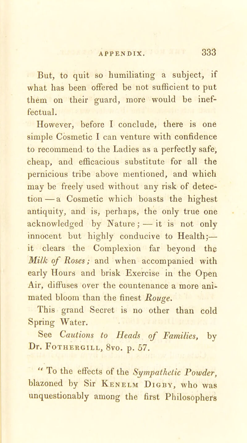 But, to quit so humiliating a subject, if what has been offered be not sufficient to put them on their guard, more would be inef- fectual. However, before I conclude, there is one simple Cosmetic I can venture with confidence to recommend to the Ladies as a perfectly safe, cheap, and efficacious substitute for all the pernicious tribe above mentioned, and which may be freely used without any risk of detec- tion— a Cosmetic which boasts the highest antiquity, and is, perhaps, the only true one acknowledged by Nature; —it is not only innocent but highly conducive to Health;— it clears the Complexion far beyond the Milk of Roses; and when accompanied with early Hours and brisk Exercise in the Open Air, diffuses over the countenance a more ani- mated bloom than the finest Rouge. This grand Secret is no other than cold Spring Water. See Cautions to Heads of Families, by Dr. Fothergill, 8vo. p. 57. “ To the effects of the Sympathetic Powder, blazoned by Sir Ken elm Digby, who was unquestionably among the first Philosophers