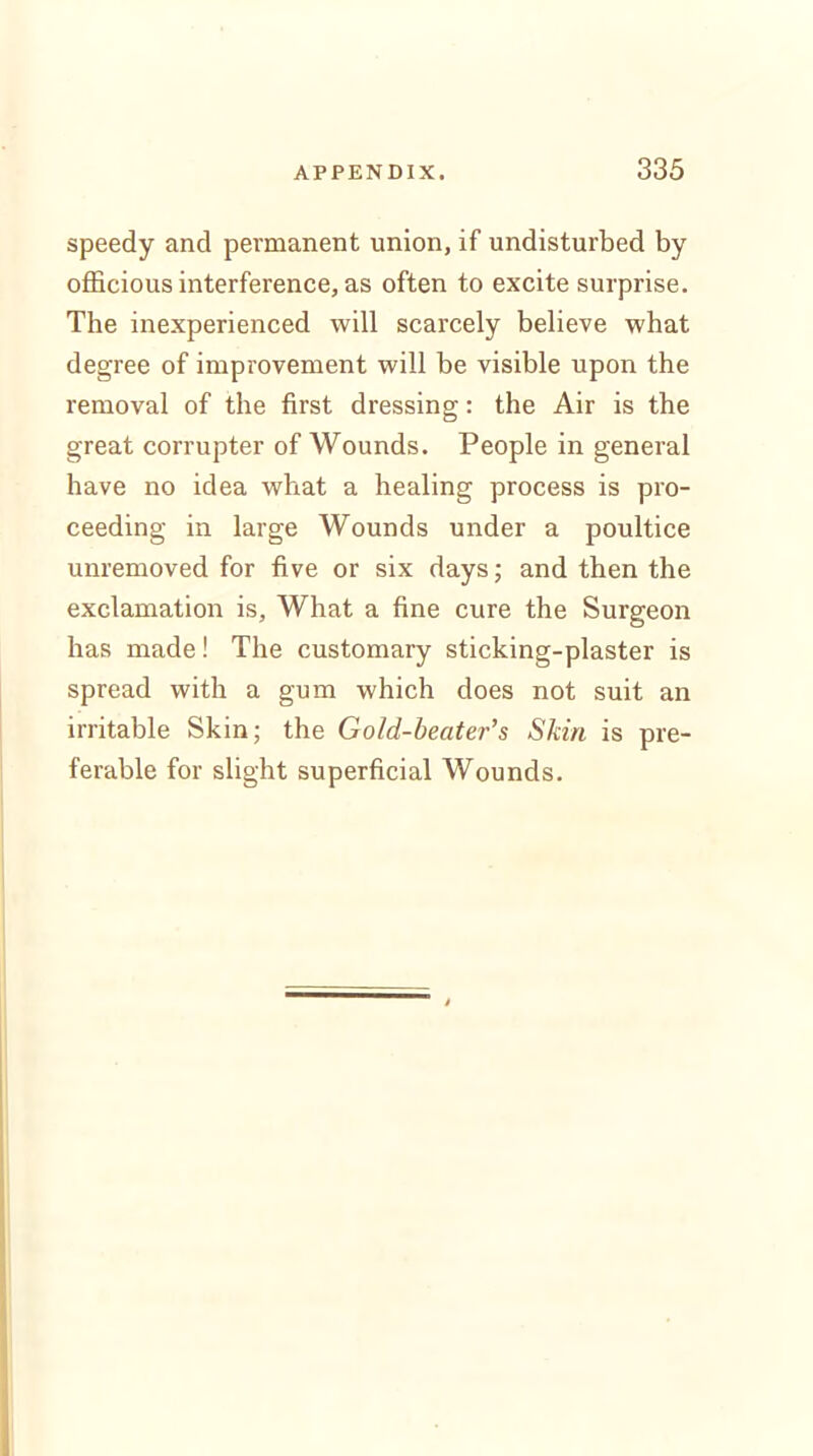 speedy and permanent union, if undisturbed by officious interference, as often to excite surprise. The inexperienced will scarcely believe what degree of improvement will be visible upon the removal of the first dressing: the Air is the great corrupter of Wounds. People in general have no idea what a healing process is pro- ceeding in large Wounds under a poultice unremoved for five or six days; and then the exclamation is, What a fine cure the Surgeon has made! The customary sticking-plaster is spread with a gum which does not suit an irritable Skin; the Gold-beater's Skin is pre- ferable for slight superficial Wounds.