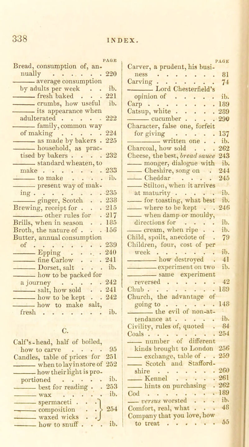PAGE Bread, consumption of, an- nually 220 average consumption by adults per week . . ib. fresh baked . . . 221 crumbs, how useful ib. its appearance when adulterated 222 family, common way of making 224 as made by bakers . 225 household, as prac- tised by bakers .... 232 standard wheaten, to make 233 to make . . . . ib. present way of mak- ing 235 ginger, Scotch . . 238 Brewing, receipt for . . . 215 other rules for . 217 Brills, when in season . .185 Broth, the nature of . . .156 Butter, annual consumption of 239 Epping . . ... 240 fine Carlow . . .241 Dorset, salt . . . ib. how to be packed for a journey 242 salt, how sold . . 241 how to be kept . . 242 how to make salt, fresh ib. C. Calf’s-head, half of boiled, how to carve .... 95 j Candles, table of prices for 251 ! whentolayinstoreof 252 how their light is pro- portioned ib. best for reading . . 253 j wax ib. j spermaceti . . . — composition . • waxed wicks . . how to snuff . . PAGE Carver, a prudent, his busi- ness 81 Carving 74 Lord Chesterfield’s opinion of ib. Carp 189 Catsup, white 289 cucumber .... 290 Character, false one, forfeit for giving 137 written one . . ib. Charcoal, how sold . . . 262 Cheese, the best, bread sauce 243 monger, dialogue with ib. Cheshire, song on . 244 —.— Cheddar .... 245 Stilton, when it arrives at maturity ib. for toasting, what best ib. where to be kept . . 246 when damp or mouldy, directions for . . . . ib. cream, when ripe . . ib. Child, spoilt, anecdote of . 79 Children, four, cost of per week ib. how destroyed . 41 experiment on two ib. same experiment reversed 42 Chub 189 Church, the advantage of going to 148 the evil of non-at- I tendance at ib. Civility, rules of, quoted . 84 Coals 254 number of different kinds brought to London 256 : exchange, table of . . 259 Scotch and Stafford- shire 260 Kennel 261 ! hints on purchasing . 262 ] Cod “. . 189 versus worsted . . . ib. Comfort, real, what ... 48 Company that you love, how to treat ^