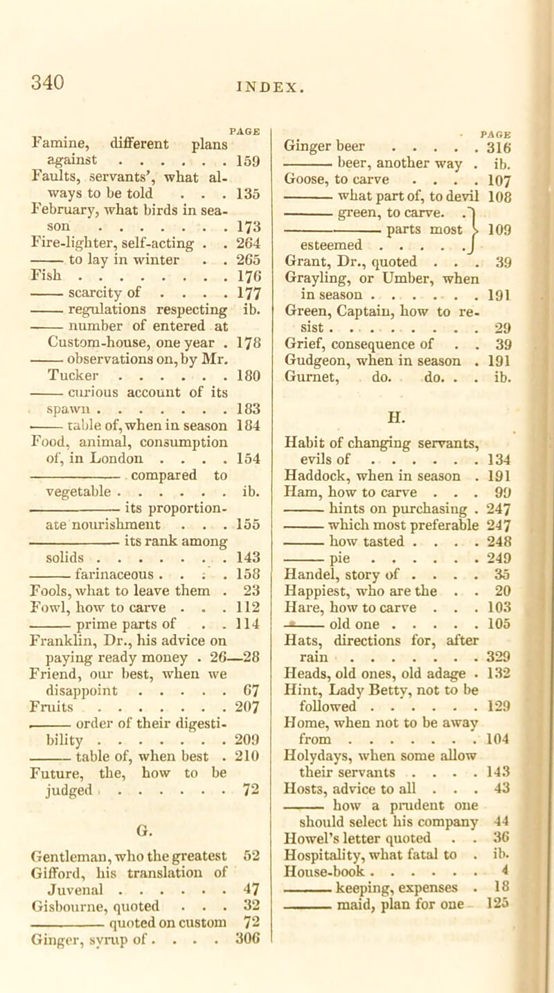 PAGE Famine, different plans ^ against 159 Faults, servants’, what al- ways to be told . . .135 February, what birds in sea- son 173 Fire-lighter, self-acting . . 264 to lay in winter . . 265 Fish 176 scarcity of ... . 177 regulations respecting ib. number of entered at Custom-house, one year . 178 observations on, by Mr. Tucker 180 cm-ious account of its spawn 183 table of, when in season 184 Food, animal, consumption of, in London . . . .154 compared to vegetable ib. . its proportion- ate nourishment . . .155 its rank among solids 143 farinaceous. . . .158 Fools, what to leave them . 23 Fowl, how to carve . . .112 prime parts of . .114 Franklin, Dr., his advice on paying ready money . 26—28 Friend, our best, when we disappoint 67 Fruits 207 . order of their digesti- bility 209 table of, when best . 210 Future, the, how to be judged 72 G. Gentleman, who the greatest 52 Gifford, his translation of Juvenal 47 Gisbourne, quoted ... 32 quoted on custom 72 Ginger, syrup of... . 300 • PAGE Ginger beer 310 beer, another way . ib. Goose, to carve .... 107 what part of, to devil 108 green, to carve. .'I parts most >109 esteemed j Grant, Dr., quoted ... 39 Grayling, or Umber, when in season 191 Green, Captain, how to re- sist . 29 Grief, consequence of . . 39 Gudgeon, when in season . 191 Gurnet, do. do. . . ib. H. Habit of changing servants, evils of 134 Haddock, when in season . 191 Ham, how to carve ... 99 hints on purchasing . 247 which most preferable 247 how tasted .... 248 pie 249 Handel, story of .... 35 Happiest, who are the . . 20 Hare, how to carve . . .103 -* old one 105 Hats, directions for, after rain 329 Heads, old ones, old adage . 132 Hint, Lady Betty, not to be followed 129 Home, when not to be away from 104 Holydays, when some allow their servants . . . .143 Hosts, advice to all ... 43 how a prudent one should select his company 44 Howel’s letter quoted . . 36 Hospitality, what fatal to . ib. House-book 4 keeping, expenses . 18 maid, plan for one 125