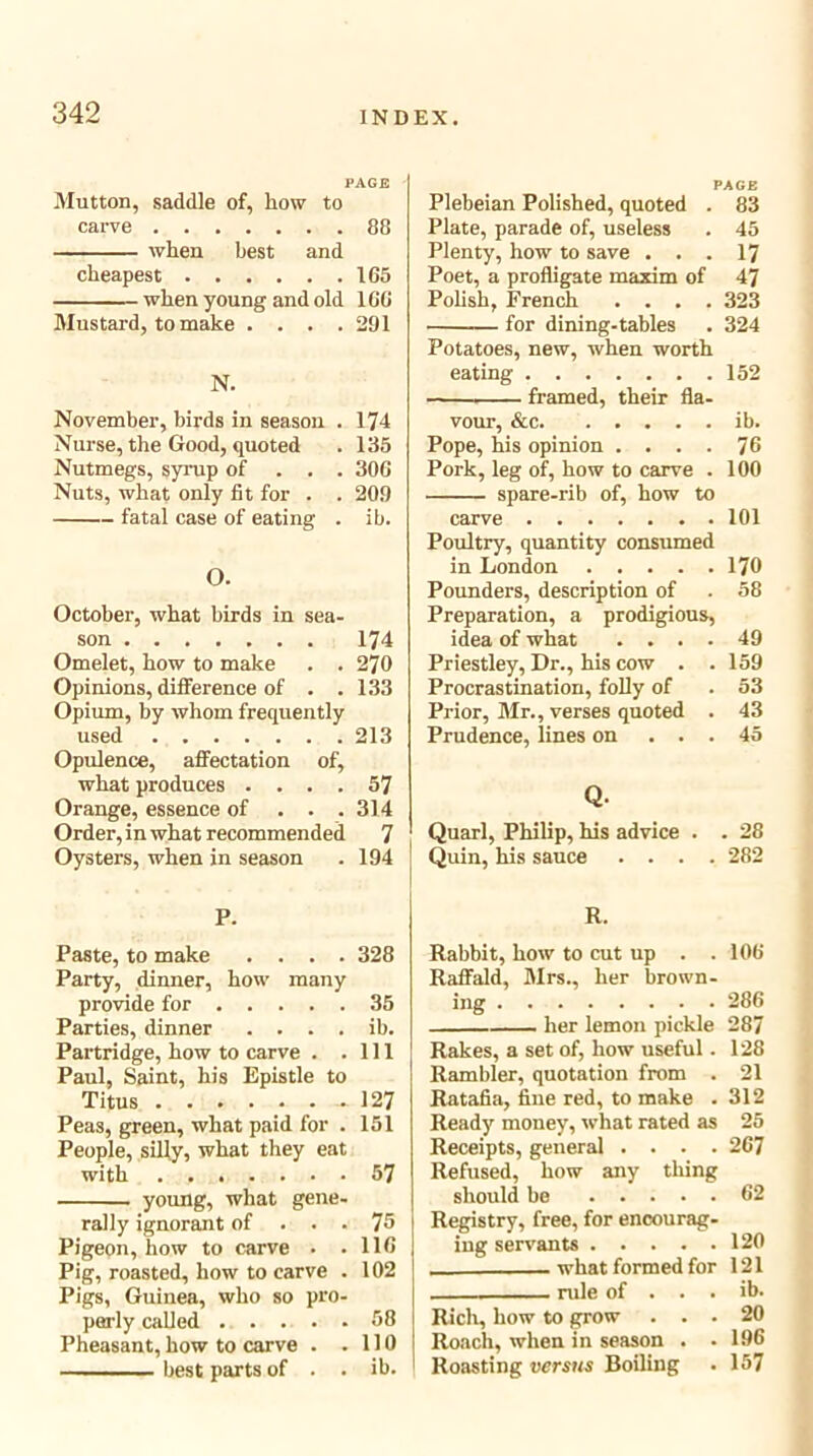 PAGE Mutton, saddle of, how to carve 88 when best and cheapest 165 when young and old 166 Mustard, to make .... 291 N. November, birds in season . 174 Nurse, the Good, quoted . 135 Nutmegs, syrup of . . . 306 Nuts, what only fit for . . 209 fatal case of eating . ib. O. October, what birds in sea- son 174 Omelet, how to make . .270 Opinions, difference of . .133 Opium, by whom frequently used 213 Opulence, affectation of, what produces .... 57 Orange, essence of . . .314 Order, in what recommended ^ Oysters, when in season . 194 PAGE Plebeian Polished, quoted . 83 Plate, parade of, useless . 45 Plenty, how to save . . . 17 Poet, a profligate maxim of 47 Polish, French .... 323 for dining-tables . 324 Potatoes, new, when worth eating 152 framed, their fla- vour, &c ib. Pope, his opinion .... 76 Pork, leg of, how to carve . 100 spare-rib of, how to carve 101 Poultry, quantity consumed in London 170 Pounders, description of . 58 Preparation, a prodigious, idea of what .... 49 Priestley, Dr., his cow . . 159 Procrastination, folly of . 53 Prior, Mr., verses quoted . 43 Prudence, lines on ... 45 Q. Quarl, Philip, his advice . . 28 Quin, his sauce .... 282 P. R. Paste, to make .... 328 Party, dinner, how many provide for 35 Parties, dinner . . . . ib. Partridge, how to carve . .111 Paul, Saint, his Epistle to Titus - 127 Peas, green, what paid for . 151 People, silly, what they eat with 57 young, what gene- rally ignorant of ... 75 Pigeon, how to carve • .116 Pig, roasted, how to carve . 102 Pigs, Guinea, who so pro- perly called 58 Pheasant, how to carve . .110 best parts of . . ib. Rabbit, how to cut up . . Raffald, Mrs., her brown- ing her lemon pickle Rakes, a set of, how useful. Rambler, quotation from . Ratafia, fine red, to make . Ready money, what rated as 106 286 287 128 21 312 25 267 Receipts, general Refused, how any tiling should be 62 Registry, free, for encourag- ing servants 120 what formed for 121 rule of Rich, how to grow . . Roach, when in season . Roasting versus Boiling ib. 20 196 157