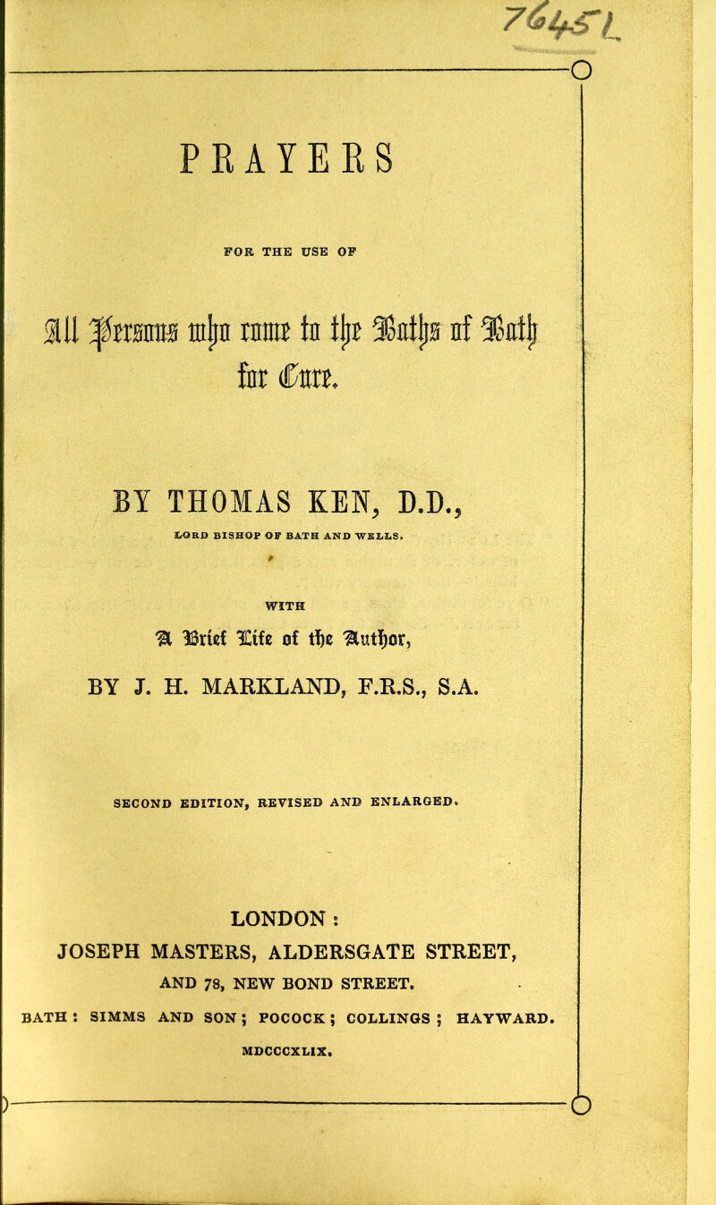 PRAYERS l FOR THE USE OF ail grants tajw rnmE in ijit nf IMj for to, BY THOMAS KEN, D.D., tORD BISHOP OP BATH AND WELIiS, ; / WITH % 33rt«f 3Ctfe of tf)e ^lutf)or5 BY J. H. MARKLAND, F.R.S., S.A. SECOND EDITION, REVISED AND ENLARGED* LONDON s JOSEPH MASTERS, ALDERSGATE STREET, AND 78, NEW BOND STREET. BATH *. SIMMS AND SON ; POCOCK ; COLLINGS J HAYWARD. MDCCCXLIX. | ) — o