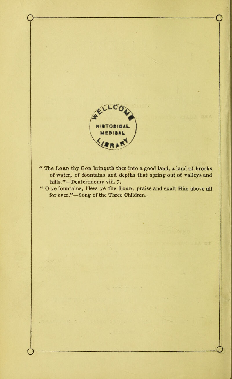 “ The Lord thy God bringeth thee into a good land, a land of brooks of water, of fountains and depths that spring out of valleys and hills.”—Deuteronomy viii. 7* “ O ye fountains, bless ye the Lord, praise and exalt Him above all for ever.”—Song of the Three Children. o o