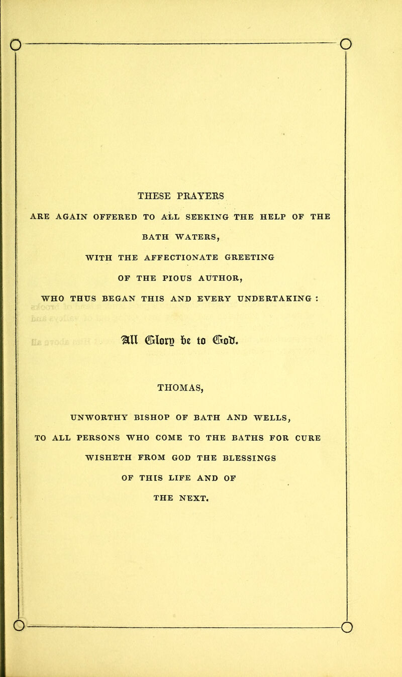 THESE PRAYERS ARE AGAIN OFFERED TO ALL SEEKING THE HELP OF THE BATH WATERS, WITH THE AFFECTIONATE GREETING OF THE PIOUS AUTHOR, WHO THUS BEGAN THIS AND EVERY UNDERTAKING : &II be to THOMAS, UNWORTHY BISHOP OF BATH AND WELLS, TO ALL PERSONS WHO COME TO THE BATHS FOR CURE WISHETH FROM GOD THE BLESSINGS OF THIS LIFE AND OF THE NEXT. o o