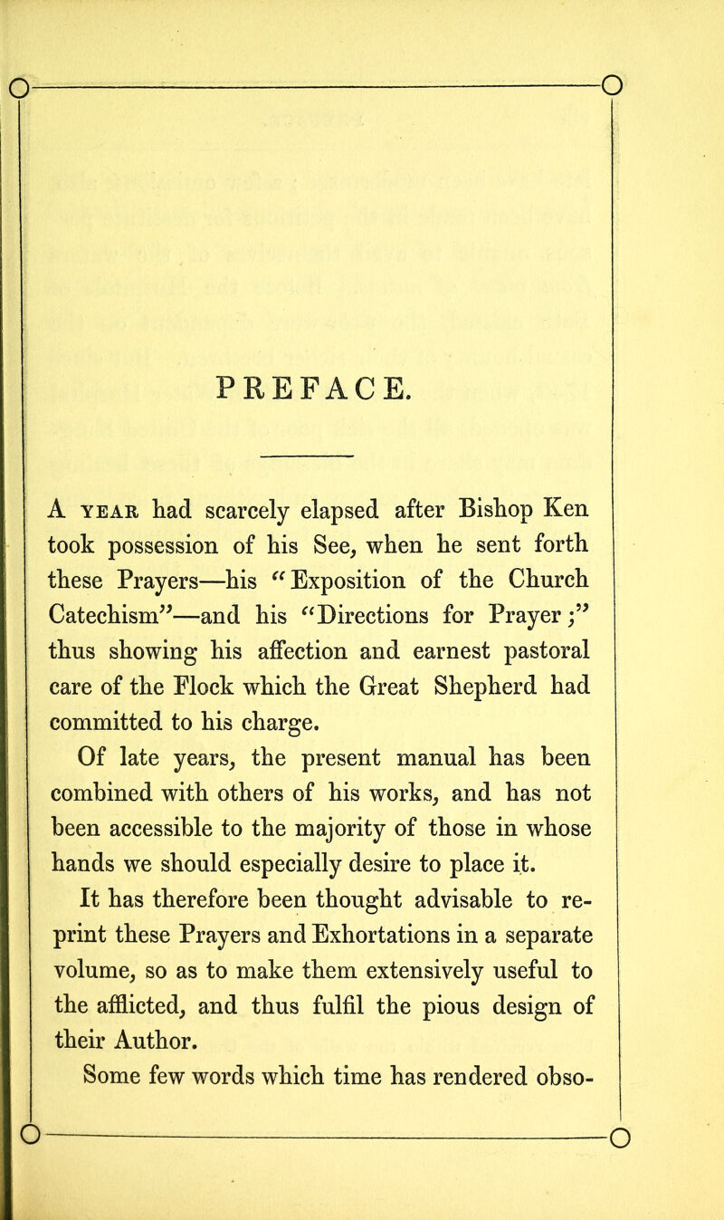 PREFACE. A year had scarcely elapsed after Bishop Ken took possession of his See, when he sent forth these Prayers—his “ Exposition of the Church Catechism”—and his “Directions for Prayer thus showing his affection and earnest pastoral care of the Plock which the Great Shepherd had committed to his charge. Of late years, the present manual has been combined with others of his works, and has not been accessible to the majority of those in whose hands we should especially desire to place it. It has therefore been thought advisable to re- print these Prayers and Exhortations in a separate volume, so as to make them extensively useful to the afflicted, and thus fulfil the pious design of their Author. Some few words which time has rendered obso- O O