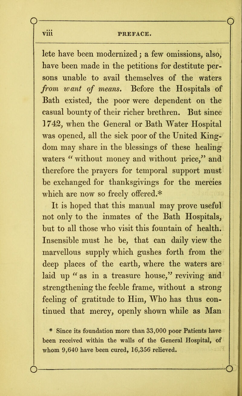 viii PREFACE. lete have been modernized; a few omissions, also, have been made in the petitions for destitute per- sons unable to avail themselves of the waters from want of means. Before the Hospitals of Bath existed, the poor were dependent on the casual bounty of their richer brethren. But since 1742, when the General or Bath Water Hospital was opened, all the sick poor of the United King- dom may share in the blessings of these healing waters “ without money and without price/’ and therefore the prayers for temporal support must be exchanged for thanksgivings for the mercies which are now so freely offered.* It is hoped that this manual may prove useful not only to the inmates of the Bath Hospitals, but to all those who visit this fountain of health. Insensible must he be, that can daily view the marvellous supply which gushes forth from the deep places of the earth, where the waters are laid up “ as in a treasure house,” reviving and strengthening the feeble frame, without a strong feeling of gratitude to Him, Who has thus con- tinued that mercy, openly shown while as Man * Since its foundation more than 33,000 poor Patients have been received within the walls of the General Hospital, of whom 9,640 have been cured, 16,356 relieved. o