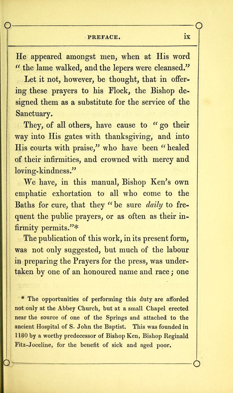 PREFACE IX He appeared amongst men, when at His word s< the lame walked, and the lepers were cleansed.” Let it not, however, be thought, that in offer- ing these prayers to his Flock, the Bishop de- signed them as a substitute for the service of the Sanctuary. They, of all others, have cause to (e go their way into His gates with thanksgiving, and into His courts with praise,” who have been “ healed of their infirmities, and crowned with mercy and loving- kin dness.” We have, in this manual, Bishop Ken's own emphatic exhortation to all who come to the Baths for cure, that they “ be sure daily to fre- quent the public prayers, or as often as their in- firmity permits.* The publication of this work, in its present form, was not only suggested, but much of the labour in preparing the Prayers for the press, was under- taken by one of an honoured name and race; one * The opportunities of performing this duty are afforded not only at the Abbey Church, but at a small Chapel erected near the source of one of the Springs and attached to the ancient Hospital of S. John the Baptist. This was founded in 1180 by a worthy predecessor of Bishop Ken, Bishop Reginald Fitz-Joceline, for the benefit of sick and aged poor. o o