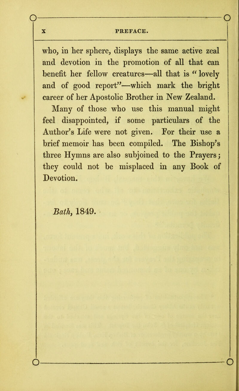 X PREFACE. who, in her sphere, displays the same active zeal and devotion in the promotion of all that can benefit her fellow creatures—all that is  lovely and of good report”—which mark the bright career of her Apostolic Brother in New Zealand. Many of those who use this manual might feel disappointed, if some particulars of the Author’s Life were not given. For their use a brief memoir has been compiled. The Bishop’s three Hymns are also subjoined to the Prayers; they could not be misplaced in any Book of Devotion. Bath, 1849. O O