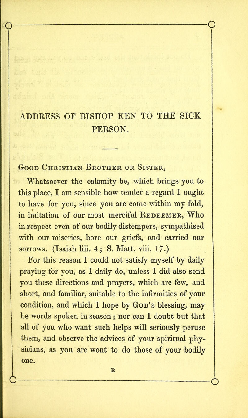 ADDRESS OF BISHOP KEN TO THE SICK PERSON. Good Christian Brother or Sister, Whatsoever the calamity be, which brings yon to this place, I am sensible how tender a regard I ought to have for you, since you are come within my fold, in imitation of our most merciful Redeemer, Who in respect even of our bodily distempers, sympathised with our miseries, bore our griefs, and carried our sorrows. (Isaiah liii. 4 ; S. Matt. viii. 17.) For this reason I could not satisfy myself by daily praying for you, as I daily do, unless I did also send you these directions and prayers, which are few, and short, and familiar, suitable to the infirmities of your condition, and which I hope by God’s blessing, may be words spoken in season; nor can I doubt but that all of you who want such helps will seriously peruse them, and observe the advices of your spiritual phy- sicians, as you are wont to do those of your bodily one. B o o