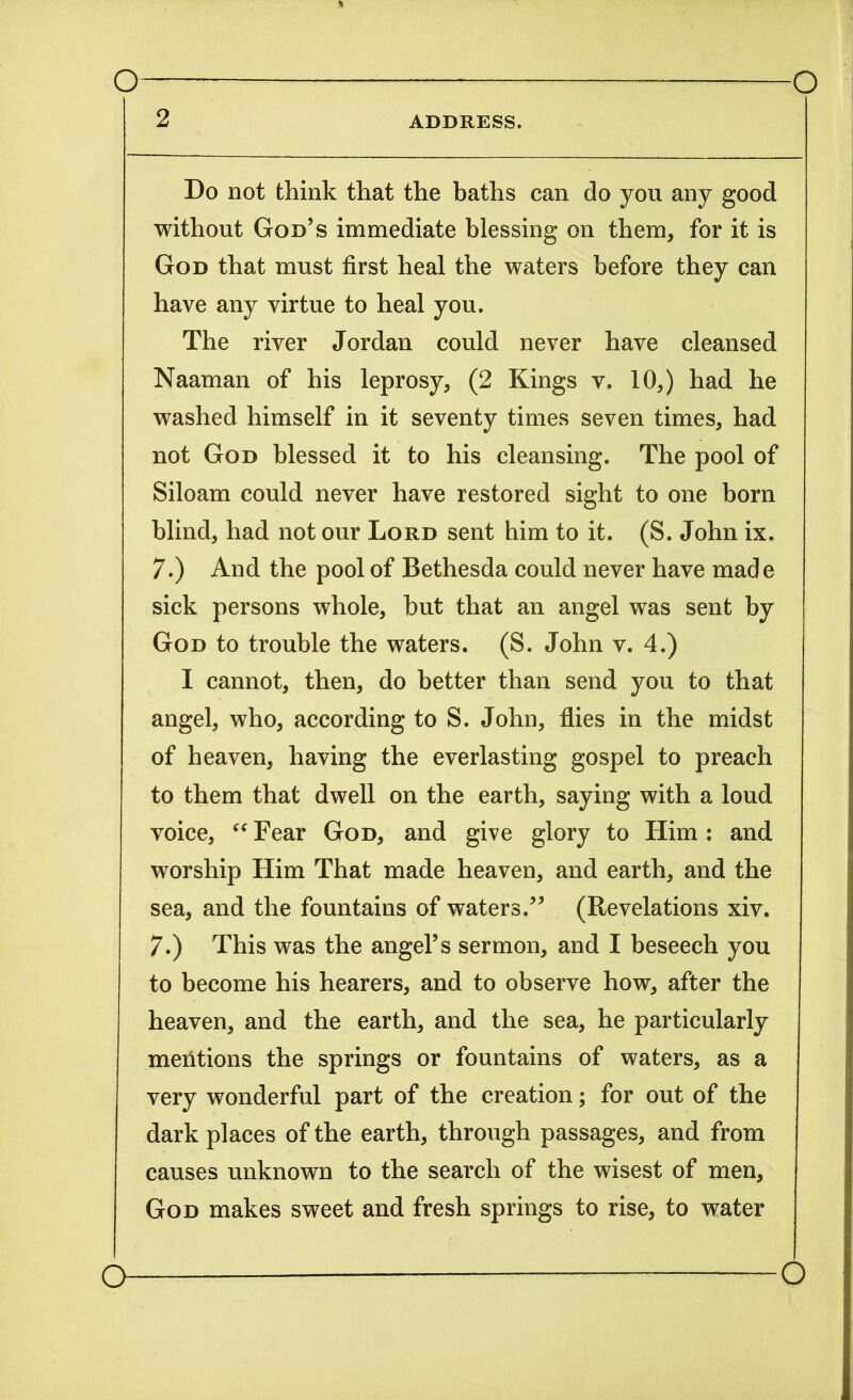 ADDRESS. Do not think that the baths can do you any good without God’s immediate blessing on them, for it is God that must first heal the waters before they can have any virtue to heal you. The river Jordan could never have cleansed Naaman of his leprosy, (2 Kings v. 10,) had he washed himself in it seventy times seven times, had not God blessed it to his cleansing. The pool of Siloam could never have restored sight to one born blind, had not our Lord sent him to it. (S. John ix. 7.) And the pool of Bethesda could never have made sick persons whole, hut that an angel was sent by God to trouble the waters. (S. John v. 4.) I cannot, then, do better than send you to that angel, who, according to S. John, flies in the midst of heaven, having the everlasting gospel to preach to them that dwell on the earth, saying with a loud voice, “ Fear God, and give glory to Him : and worship Him That made heaven, and earth, and the sea, and the fountains of waters.” (Revelations xiv. 7.) This was the angel’s sermon, and I beseech you to become his hearers, and to observe how, after the heaven, and the earth, and the sea, he particularly mentions the springs or fountains of waters, as a very wonderful part of the creation; for out of the dark places of the earth, through passages, and from causes unknown to the search of the wisest of men, God makes sweet and fresh springs to rise, to water a