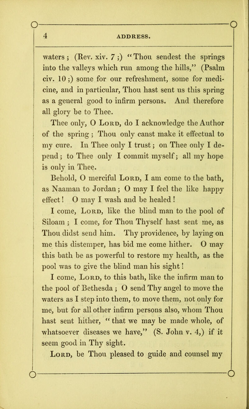 4 ADDRESS. waters ; (Rev. xiv. 7 ;) “ Thou sendest the springs into the valleys which run among the hills/5 (Psalm civ. 10;) some for our refreshment, some for medi- cine, and in particular, Thou hast sent us this spring as a general good to infirm persons. And therefore all glory be to Thee. Thee only, O Lord, do I acknowledge the Author of the spring ; Thou only canst make it effectual to | my cure. In Thee only I trust; on Thee only I de- pend ; to Thee only I commit myself; all my hope is only in Thee. Behold, O merciful Lord, I am come to the bath, as Naaman to Jordan; O may I feel the like happy effect! O may I wash and be healed ! I come. Lord, like the blind man to the pool of Siloam ; I come, for Thou Thyself hast sent me, as Thou didst send him. Thy providence, by laying on I me this distemper, has bid me come hither. O may | this bath be as powerful to restore my health, as the pool was to give the blind man his sight! I come. Lord, to this bath, like the infirm man to the pool of Bethesda ; O send Thy angel to move the waters as I step into them, to move them, not only for me, but for all other infirm persons also, whom Thou hast sent hither, “ that we may be made whole, of whatsoever diseases we have,” (S. John v. 4,) if it seem good in Thy sight. Lord, be Thou pleased to guide and counsel my O