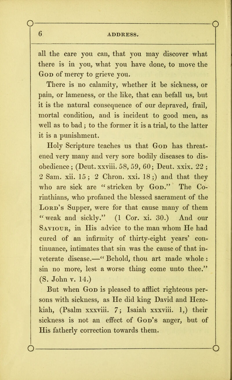 6 ADDRESS. all the care you can, that you may discover what there is in you, what you have done, to move the God of mercy to grieve you. There is no calamity, whether it be sickness, or pain, or lameness, or the like, that can befall us, but it is the natural consequence of our depraved, frail, mortal condition, and is incident to good men, as well as to bad ; to the former it is a trial, to the latter it is a punishment. Holy Scripture teaches us that God has threat- ened very many and very sore bodily diseases to dis- obedience ; (Deut. xxviii. 58, 59, 60; Deut. xxix, 22 ; 2 Sam. xii. 15 ; 2 Chron. xxi. 18 ;) and that they who are sick are “ stricken by God.” The Co- rinthians, who profaned the blessed sacrament of the Lord’s Supper, were for that cause many of them “ weak and sickly.” (1 Cor. xi. 30.) And our Saviour, in His advice to the man whom He had cured of an infirmity of thirty-eight years’ con- tinuance, intimates that sin was the cause of that in- veterate disease.—“ Behold, thou art made whole : sin no more, lest a worse thing come unto thee.” (S. John v. 14.) But when God is pleased to afflict righteous per- sons with sickness, as He did king David and Heze- kiah, (Psalm xxxviii. 7; Isaiah xxxviii. 1,) their sickness is not an effect of God’s anger, but of His fatherly correction towards them. o o