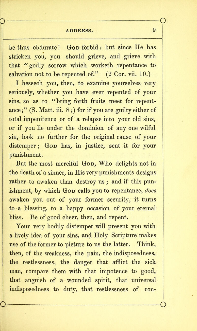 ADDRESS. 9 be thus obdurate! God forbid : but since He has stricken you, you should grieve, and grieve with that “ godly sorrow which worketh repentance to salvation not to be repented of.” (2 Cor. vii. 10.) I beseech you, then, to examine yourselves very seriously, whether you have ever repented of your sins, so as to “ bring forth fruits meet for repent- ance;” (S. Matt. iii. 8 ;) for if you are guilty either of total impenitence or of a relapse into your old sins, or if you lie under the dominion of any one wilful sin, look no further for the original cause of your distemper; God has, in justice, sent it for your punishment. But the most merciful God, Who delights not in the death of a sinner, in His very punishments designs rather to awaken than destroy us ; and if this pun- ishment, by which God calls you to repentance, does awaken you out of your former security, it turns to a blessing, to a happy occasion of your eternal bliss. Be of good cheer, then, and repent. Your very bodily distemper will present you with a lively idea of your sins, and Holy Scripture makes use of the former to picture to us the latter. Think, then, of the weakness, the pain, the indisposedness, the restlessness, the danger that afflict the sick man, compare them with that impotence to good, that anguish of a wounded spirit, that universal indisposedness to duty, that restlessness of con-