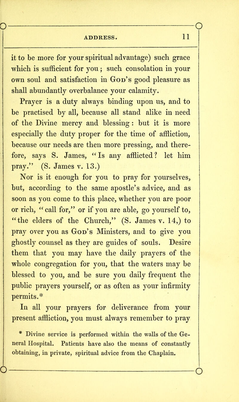 ADDRESS. 11 it to be more for your spiritual advantage) such grace which is sufficient for you; such consolation in your own soul and satisfaction in God’s good pleasure as shall abundantly overbalance your calamity. Prayer is a duty always binding upon us, and to be practised by all, because all stand alike in need of the Divine mercy and blessing : but it is more especially the duty proper for the time of affliction, because our needs are then more pressing, and there- fore, says S. James, “Is any afflicted? let him pray.” (S. James v. 13.) Nor is it enough for you to pray for yourselves, but, according to the same apostle’s advice, and as soon as you come to this place, whether you are poor or rich, “ call for,” or if you are able, go yourself to, “the elders of the Church,” (S. James v. 14,) to pray over you as God’s Ministers, and to give you ghostly counsel as they are guides of souls. Desire them that you may have the daily prayers of the whole congregation for you, that the waters may be blessed to you, and be sure you daily frequent the public prayers yourself, or as often as your infirmity permits.* In all your prayers for deliverance from your present affliction, you must always remember to pray * Divine service is performed within the walls of the Ge- neral Hospital. Patients have also the means of constantly- obtaining, in private, spiritual advice from the Chaplain. o