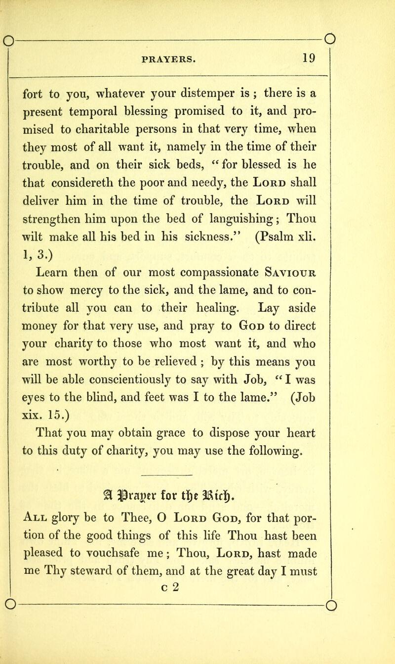 PRAYERS. 19 fort to you, whatever your distemper is ; there is a present temporal blessing promised to it, and pro- mised to charitable persons in that very time, when they most of all want it, namely in the time of their trouble, and on their sick beds, “ for blessed is he that considereth the poor and needy, the Lord shall deliver him in the time of trouble, the Lord will strengthen him upon the bed of languishing; Thou wilt make all his bed in his sickness.” (Psalm xli. 1/3.) Learn then of our most compassionate Saviour to show mercy to the sick, and the lame, and to con- tribute all you can to their healing. Lay aside money for that very use, and pray to God to direct your charity to those who most want it, and who are most worthy to be relieved ; by this means you will be able conscientiously to say with Job, “ I was eyes to the blind, and feet was I to the lame.” (Job xix. 15.) That you may obtain grace to dispose your heart to this duty of charity, you may use the following. draper for tfje All glory be to Thee, O Lord God, for that por- tion of the good things of this life Thou hast been pleased to vouchsafe me; Thou, Lord, hast made me Thy steward of them, and at the great day I must