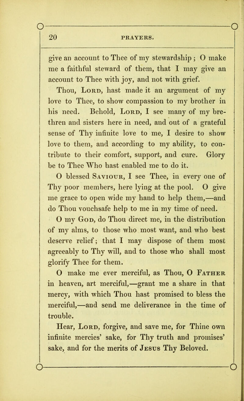 PRAYERS. 20 give an account to Thee of my stewardship ; O make me a faithful steward of them, that I may give an account to Thee with joy, and not with grief. Thou, Lord, hast made it an argument of my love to Thee, to show compassion to my brother in his need. Behold, Lord, I see many of my bre- thren and sisters here in need, and out of a grateful sense of Thy infinite love to me, I desire to show love to them, and according to my ability, to con- tribute to their comfort, support, and cure. Glory be to Thee Who hast enabled me to do it. O blessed Saviour, I see Thee, in every one of Thy poor members, here lying at the pool. O give me grace to open wide my hand to help them,—and do Thou vouchsafe help to me in my time of need. O my God, do Thou direct me, in the distribution of my alms, to those who most want, and who best deserve relief; that I may dispose of them most agreeably to Thy will, and to those who shall most glorify Thee for them. O make me ever merciful, as Thou, O Father in heaven, art merciful,—grant me a share in that mercy, with which Thou hast promised to bless the merciful,—and send me deliverance in the time of trouble. Hear, Lord, forgive, and save me, for Thine own infinite mercies’ sake, for Thy truth and promises’ sake, and for the merits of Jesus Thy Beloved.