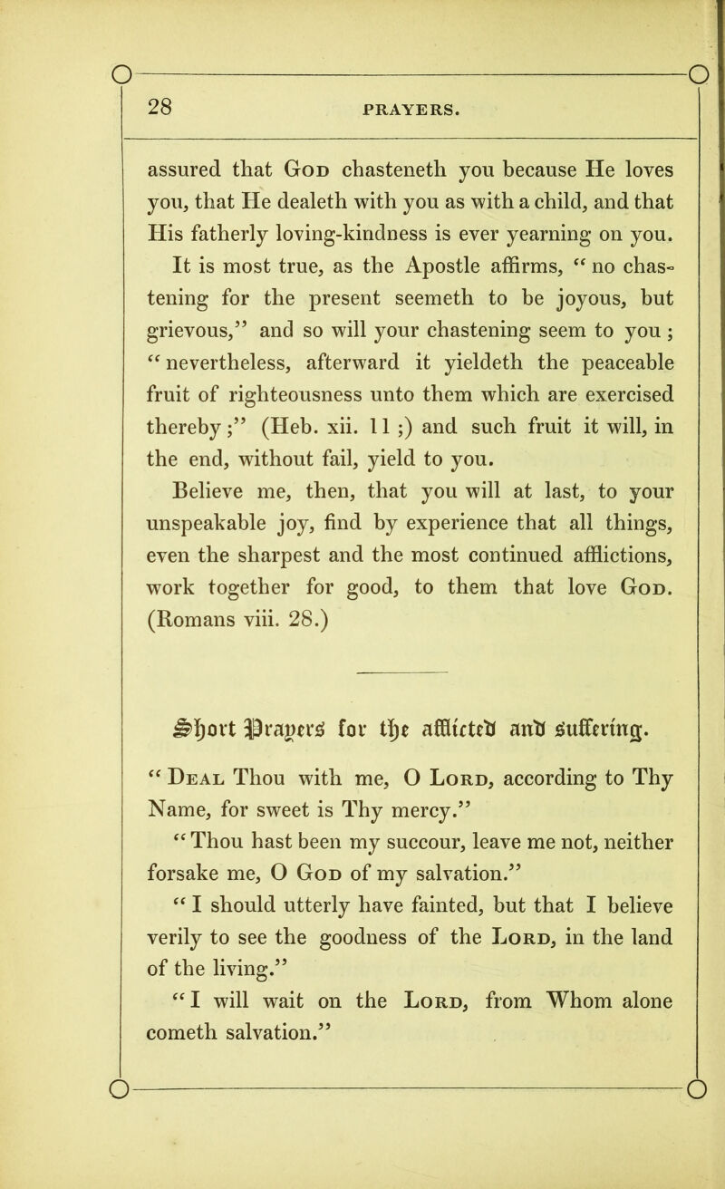 28 PRAYERS. assured that God chasteneth you because He loves you, that He dealeth with you as with a child, and that His fatherly loving-kindness is ever yearning on you. It is most true, as the Apostle affirms, “ no chas« tening for the present seemeth to be joyous, but grievous/5 and so will your chastening seem to you; “ nevertheless, afterward it yieldeth the peaceable fruit of righteousness unto them which are exercised thereby/5 (Heb. xii. 11 ;) and such fruit it will, in the end, without fail, yield to you. Believe me, then, that you will at last, to your unspeakable joy, find by experience that all things, even the sharpest and the most continued afflictions, work together for good, to them that love God. (Romans viii. 28.) for tlje affluteti anti guffennej. “ Heal Thou with me, O Lord, according to Thy Name, for sweet is Thy mercy.55 “ Thou hast been my succour, leave me not, neither forsake me, O God of my salvation.55 “ I should utterly have fainted, but that I believe verily to see the goodness of the Lord, in the land of the living.55 “ I will wait on the Lord, from Whom alone cometh salvation.55