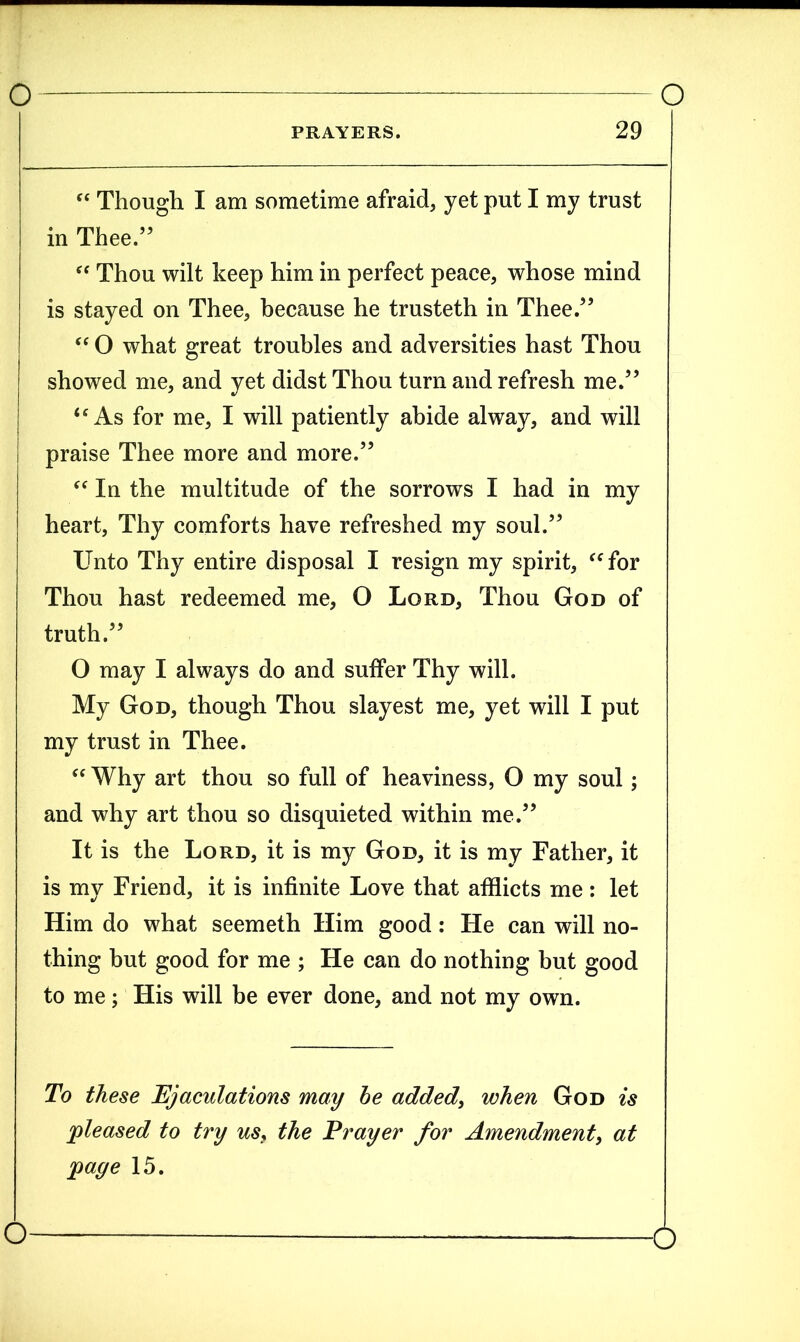 PRAYERS. 29 “ Though I am sometime afraid, yet put I my trust in Thee.” “ Thou wilt keep him in perfect peace, whose mind is stayed on Thee, because he trusteth in Thee.” “ O what great troubles and adversities hast Thou showed me, and yet didst Thou turn and refresh me.” “As for me, I will patiently abide alway, and will I praise Thee more and more.” “ In the multitude of the sorrows I had in my heart, Thy comforts have refreshed my soul.” Unto Thy entire disposal I resign my spirit, “for Thou hast redeemed me, O Lord, Thou God of truth.” O may I always do and suffer Thy will. My God, though Thou slayest me, yet will I put my trust in Thee. “ Why art thou so full of heaviness, O my soul; and why art thou so disquieted within me.” It is the Lord, it is my God, it is my Father, it is my Friend, it is infinite Love that afflicts me: let Him do what seemeth Him good: He can will no- thing but good for me ; He can do nothing but good to me; His will be ever done, and not my own. To these Ejaculations may be added, when God is 'pleased to try us, the Prayer for Amendment, at page 15.