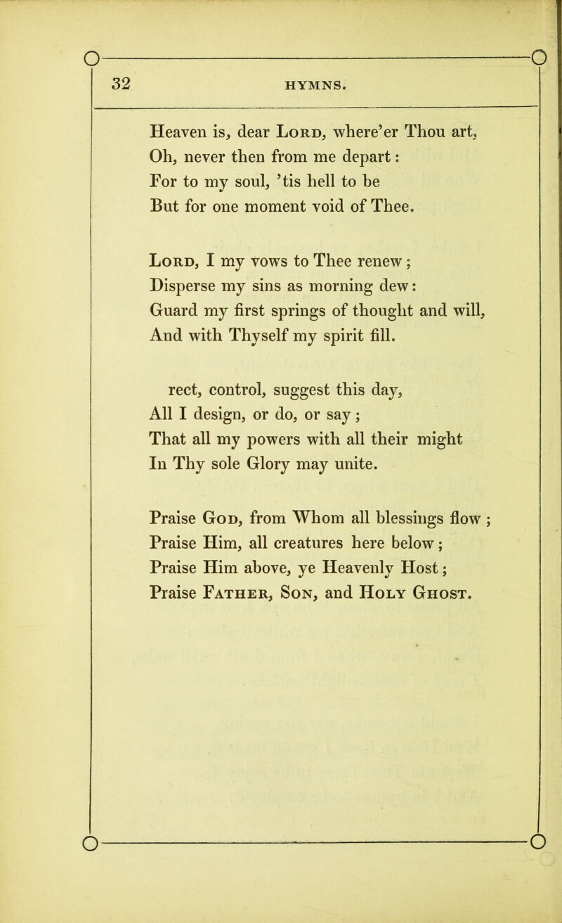 32 HYMNS. Heaven is, dear Lord, where’er Thou art, Oh, never then from me depart: For to my soul, ’tis hell to be But for one moment void of Thee. Lord, I my vows to Thee renew; Disperse my sins as morning dew: Guard my first springs of thought and will, And with Thyself my spirit fill. rect, control, suggest this day, All I design, or do, or say ; That all my powers with all their might In Thy sole Glory may unite. Praise God, from Whom all blessings flow ; Praise Him, all creatures here below; Praise Him above, ye Heavenly Host; Praise Father, Son, and Holy Ghost.