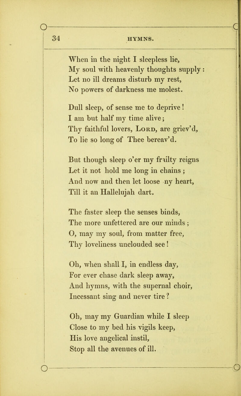 When in the night I sleepless lie. My soul with heavenly thoughts supply: Let no ill dreams disturb my rest, No powers of darkness me molest. Dull sleep, of sense me to deprive ! I am but half my time alive; Thy faithful lovers, Lord, are griev’d, To lie so long of Thee bereav’d. But though sleep o’er my frailty reigns Let it not hold me long in chains ; And now and then let loose ny heart, Till it an Hallelujah dart. The faster sleep the senses binds, The more unfettered are our minds ; O, may my soul, from matter free, Thy loveliness unclouded see ! Oh, when shall I, in endless day. For ever chase dark sleep away, And hymns, with the supernal choir, Incessant sing and never tire ? Oh, may my Guardian while I sleep Close to my bed his vigils keep, His love angelical instil, Stop all the avenues of ill.