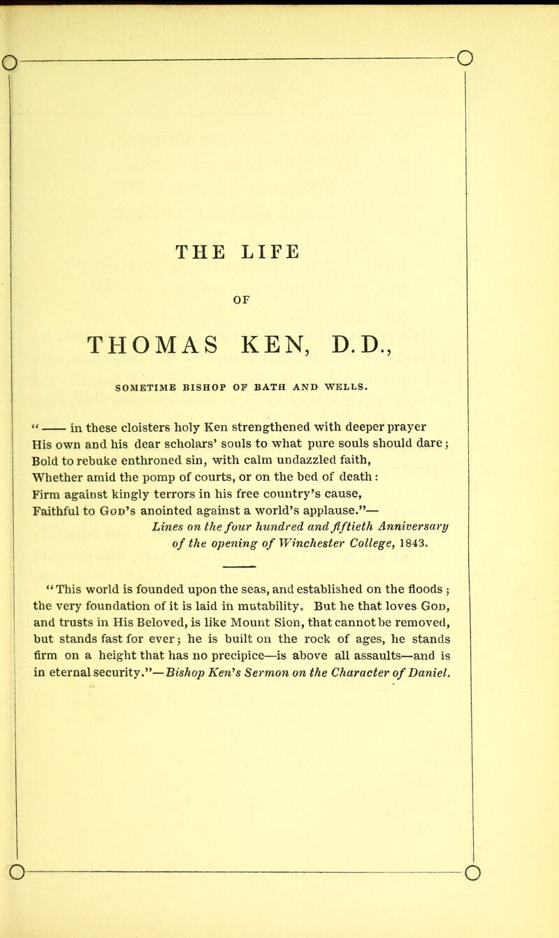 THE LIFE OF THOMAS KEN, D.D., SOMETIME BISHOP OF BATH AND WELLS. “ in these cloisters holy Ken strengthened with deeper prayer His own and his dear scholars’ souls to what pure souls should dare; Bold to rebuke enthroned sin, with calm undazzled faith, Whether amid the pomp of courts, or on the bed of death: Firm against kingly terrors in his free country’s cause, Faithful to God’s anointed against a world’s applause.”— Lines on the four hundred and fiftieth Anniversary of the opening of Winchester College, 1843. “ This world is founded upon the seas, and established on the floods ; the very foundation of it is laid in mutability. But he that loves God, and trusts in His Beloved, is like Mount Sion, that cannot be removed, but stands fast for ever; he is built on the rock of ages, he stands firm on a height that has no precipice—is above all assaults—and is in eternal security.”—Bishop Ken’s Sermon on the Character of Daniel.