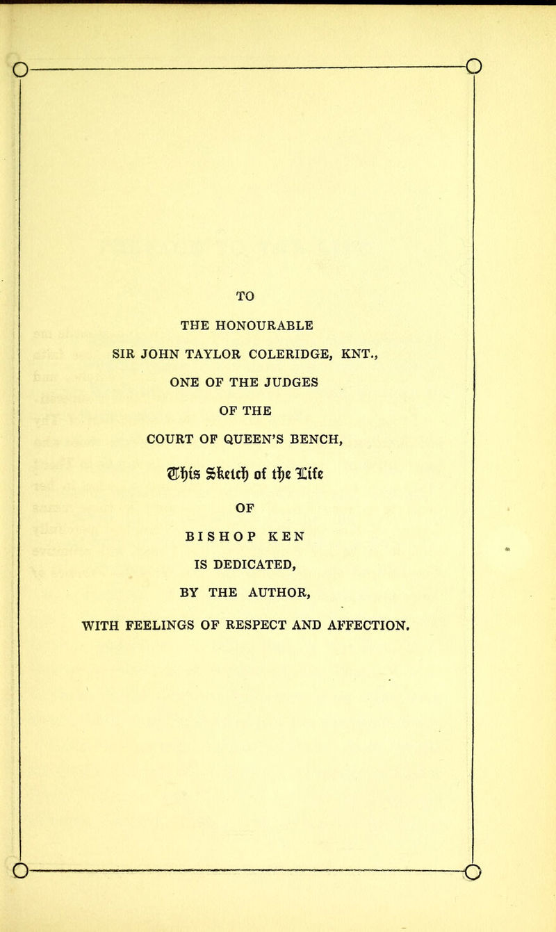 TO THE HONOURABLE SIR JOHN TAYLOR COLERIDGE, KNT., ONE OF THE JUDGES OF THE COURT OF QUEEN’S BENCH, ®f)tS Of tf)C OF BISHOP KEN IS DEDICATED, BY THE AUTHOR, WITH FEELINGS OF RESPECT AND AFFECTION.