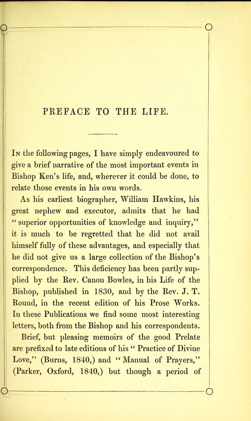 PREFACE TO THE LIFE. In the following pages, I have simply endeavoured to give a brief narrative of the most important events in Bishop Ken’s life, and, wherever it could be done, to relate those events in his own words. As his earliest biographer, William Hawkins, his great nephew and executor, admits that he had “ superior opportunities of knowledge and inquiry,” it is much to he regretted that he did not avail himself fully of these advantages, and especially that he did not give us a large collection of the Bishop’s correspondence. This deficiency has been partly sup- plied by the Rev. Canon Bowles, in his Life of the Bishop, published in 1830, and by the Rev. J. T. Round, in the recent edition of his Prose Works. In these Publications we find some most interesting letters, both from the Bishop and his correspondents. Brief, but pleasing memoirs of the good Prelate are prefixed to late editions of his “ Practice of Divine Love,” (Burns, 1840,) and “ Manual of Prayers,” (Parker, Oxford, 1840,) hut though a period of o
