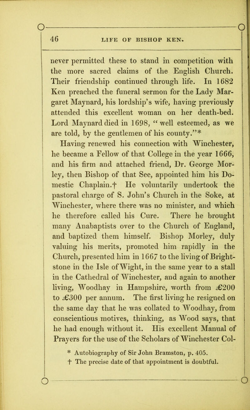 LIFE OF BISHOP KEN. 46 never permitted these to stand in competition with the more sacred claims of the English Church. Their friendship continued through life. In 1682 Ken preached the funeral sermon for the Lady Mar- garet Maynard* his lordship’s wife, having previously attended this excellent woman on her death-bed. Lord Maynard died in 1698, “ well esteemed, as we are told, by the gentlemen of his county.”* Having renewed his connection with Winchester, he became a Fellow of that College in the year 1666, and his firm and attached friend, Dr. George Mor- ley, then Bishop of that See, appointed him his Do- mestic Chaplain.f He voluntarily undertook the pastoral charge of S. John’s Church in the Soke, at Winchester, where there was no minister, and which he therefore called his Cure. There he brought many Anabaptists over to the Church of England, and baptized them himself. Bishop Morley, duly valuing his merits, promoted him rapidly in the Church, presented him in 1667 to the living of Bright- stone in the Isle of Wight, in the same year to a stall in the Cathedral of Winchester, and again to another living, Woodhay in Hampshire, worth from £200 to ^6300 per annum. The first living he resigned on the same day that he was collated to Woodhay, from conscientious motives, thinking, as Wood says, that he had enough without it. His excellent Manual of Prayers for the use of the Scholars of Winchester Col- * Autobiography of Sir John Bramston, p. 405. f The precise date of that appointment is doubtful. o] -o