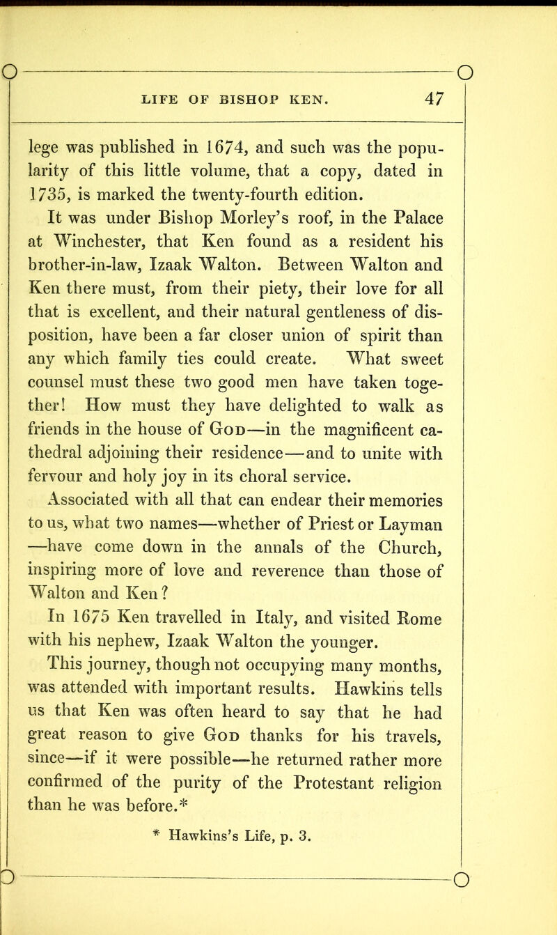 lege was published in 1674, and such was the popu- larity of this little volume, that a copy, dated in 1735, is marked the twenty-fourth edition. It was under Bishop Morley’s roof, in the Palace at Winchester, that Ken found as a resident his brother-in-law, Izaak Walton. Between Walton and Ken there must, from their piety, their love for all that is excellent, and their natural gentleness of dis- position, have been a far closer union of spirit than any which family ties could create. What sweet counsel must these two good men have taken toge- ther! How must they have delighted to walk as friends in the house of God—in the magnificent ca- thedral adjoining their residence—and to unite with fervour and holy joy in its choral service. Associated with all that can endear their memories to us, what two names—whether of Priest or Layman —have come down in the annals of the Church, inspiring more of love and reverence than those of Walton and Ken? In 1675 Ken travelled in Italy, and visited Borne with his nephew, Izaak Walton the younger. This journey, though not occupying many months, was attended with important results. Hawkins tells us that Ken was often heard to say that he had great reason to give God thanks for his travels, since—if it were possible—he returned rather more confirmed of the purity of the Protestant religion than he was before.* * Hawkins’s Life, p. 3.