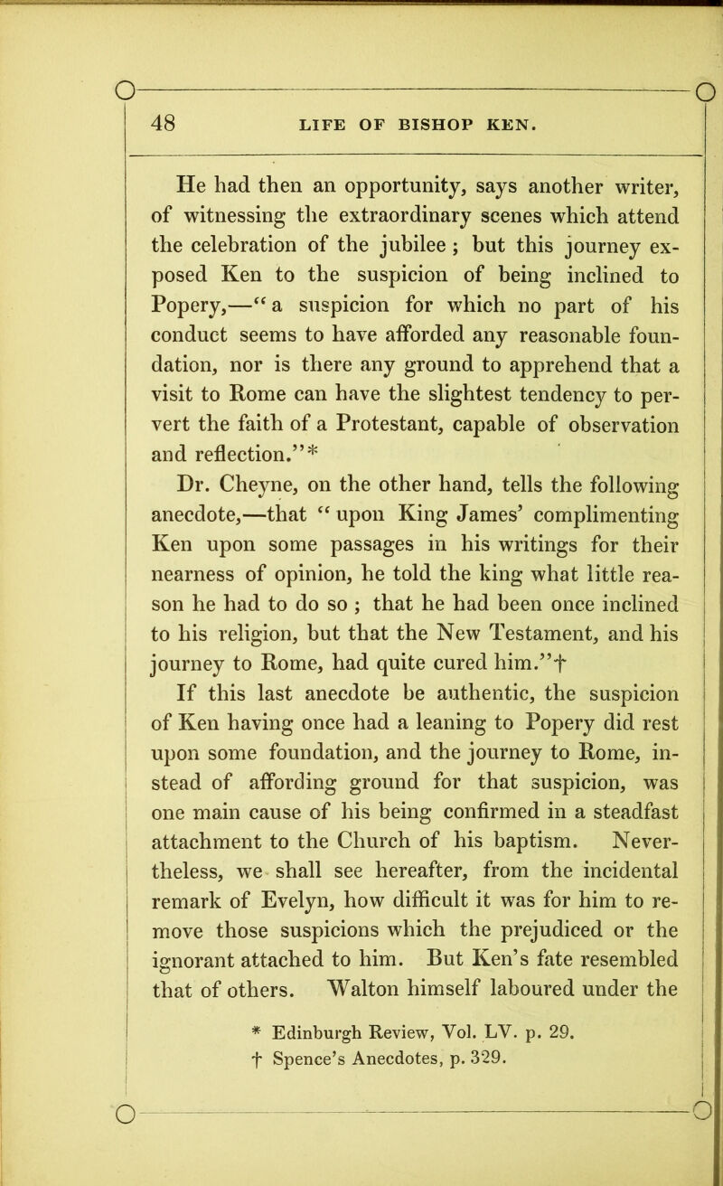 48 LIFE OF BISHOP KEN. He had then an opportunity, says another writer, of witnessing the extraordinary scenes which attend the celebration of the jubilee ; but this journey ex- posed Ken to the suspicion of being inclined to Popery,—“ a suspicion for which no part of his conduct seems to have afforded any reasonable foun- dation, nor is there any ground to apprehend that a visit to Rome can have the slightest tendency to per- vert the faith of a Protestant, capable of observation and reflection.”* Hr. Cheyne, on the other hand, tells the following anecdote,—that “upon King James’ complimenting Ken upon some passages in his writings for their nearness of opinion, he told the king what little rea- son he had to do so ; that he had been once inclined to his religion, but that the New Testament, and his journey to Rome, had quite cured him.”+ If this last anecdote be authentic, the suspicion of Ken having once had a leaning to Popery did rest upon some foundation, and the journey to Rome, in- stead of affording ground for that suspicion, was one main cause of his being confirmed in a steadfast attachment to the Church of his baptism. Never- | theless, we shall see hereafter, from the incidental remark of Evelyn, how difficult it was for him to re- move those suspicions which the prejudiced or the ignorant attached to him. But Ken’s fate resembled that of others. Walton himself laboured under the * Edinburgh Review, Vol. LV. p. 29. f Spence’s Anecdotes, p. 329.