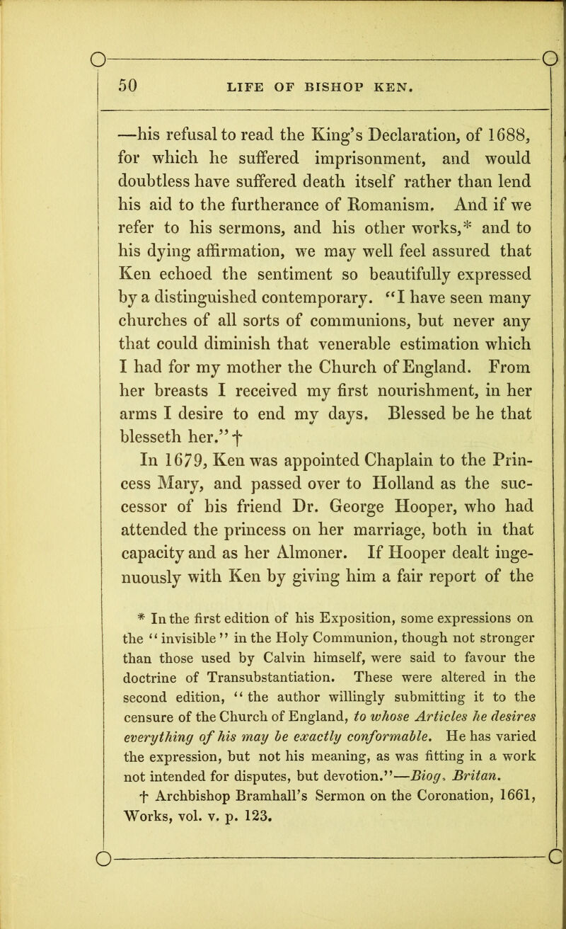 50 LIFE OF BISHOP KEN. —his refusal to read the King’s Declaration, of 1688, for which he suffered imprisonment, and would doubtless have suffered death itself rather than lend his aid to the furtherance of Romanism. And if we refer to his sermons, and his other works,* and to his dying affirmation, we may well feel assured that Ken echoed the sentiment so beautifully expressed by a distinguished contemporary. “I have seen many churches of all sorts of communions, but never any that could diminish that venerable estimation which I had for my mother the Church of England. From her breasts I received my first nourishment, in her arms I desire to end my days. Blessed be he that blesseth her.”f In 1679, Ken was appointed Chaplain to the Prin- cess Mary, and passed over to Holland as the suc- cessor of bis friend Dr. George Hooper, who had attended the princess on her marriage, both in that capacity and as her Almoner. If Hooper dealt inge- nuously with Ken by giving him a fair report of the * In the first edition of his Exposition, some expressions on the “invisible ” in the Holy Communion, though not stronger than those used by Calvin himself, were said to favour the doctrine of Transubstantiation. These were altered in the second edition, “ the author willingly submitting it to the censure of the Church of England, to whose Articles he desires everything of his may he exactly conformable. He has varied the expression, but not his meaning, as was fitting in a work not intended for disputes, but devotion.”—Biog, Britan. f Archbishop BramhalTs Sermon on the Coronation, 1661, Works, vol. v. p. 123. c